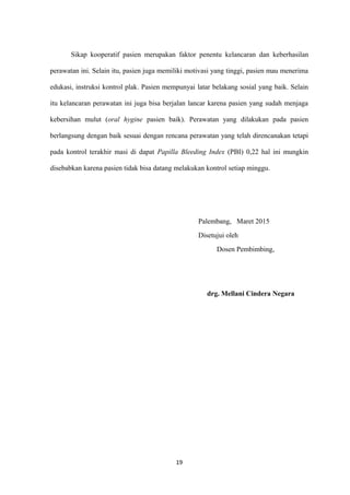 Sikap kooperatif pasien merupakan faktor penentu kelancaran dan keberhasilan
perawatan ini. Selain itu, pasien juga memiliki motivasi yang tinggi, pasien mau menerima
edukasi, instruksi kontrol plak. Pasien mempunyai latar belakang sosial yang baik. Selain
itu kelancaran perawatan ini juga bisa berjalan lancar karena pasien yang sudah menjaga
kebersihan mulut (oral hygine pasien baik). Perawatan yang dilakukan pada pasien
berlangsung dengan baik sesuai dengan rencana perawatan yang telah direncanakan tetapi
pada kontrol terakhir masi di dapat Papilla Bleeding Index (PBI) 0,22 hal ini mungkin
disebabkan karena pasien tidak bisa datang melakukan kontrol setiap minggu.
Palembang, Maret 2015
Disetujui oleh
Dosen Pembimbing,
drg. Mellani Cindera Negara
19
 