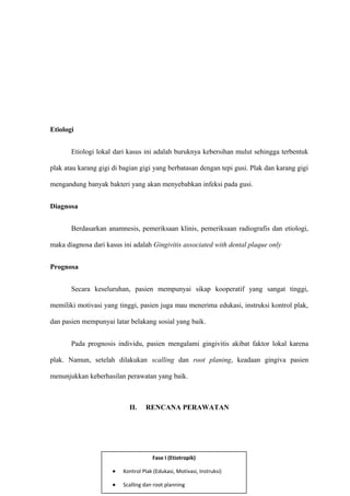 Etiologi
Etiologi lokal dari kasus ini adalah buruknya kebersihan mulut sehingga terbentuk
plak atau karang gigi di bagian gigi yang berbatasan dengan tepi gusi. Plak dan karang gigi
mengandung banyak bakteri yang akan menyebabkan infeksi pada gusi.
Diagnosa
Berdasarkan anamnesis, pemeriksaan klinis, pemeriksaan radiografis dan etiologi,
maka diagnosa dari kasus ini adalah Gingivitis associated with dental plaque only
Prognosa
Secara keseluruhan, pasien mempunyai sikap kooperatif yang sangat tinggi,
memiliki motivasi yang tinggi, pasien juga mau menerima edukasi, instruksi kontrol plak,
dan pasien mempunyai latar belakang sosial yang baik.
Pada prognosis individu, pasien mengalami gingivitis akibat faktor lokal karena
plak. Namun, setelah dilakukan scalling dan root planing, keadaan gingiva pasien
menunjukkan keberhasilan perawatan yang baik.
II. RENCANA PERAWATAN
5
Fase I (Etiotropik)
• Kontrol Plak (Edukasi, Motivasi, Instruksi)
• Scalling dan root planning
 
