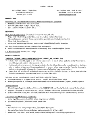 GLENN E. LANGAN
c/o Teach For America – New Jersey
50 Park Place, Newark, NJ
973-621-6644 x41102
325 Dogwood Drive, Union, NJ 07083
H: 908-688-1370, C: 908-377-784
glenn.langan@gmail.com
CERTIFICATION:
Elementary with Subject Matter Specialization: Mathematics Certificate of Eligibility
● Middle School Mathematic Praxis exam (5169)
● Elementary Education, Multiple Subjects (5001)
● Core Academic Skills for Educators (5751)
EDUCATION
Ph.D., Agricultural Economics, University of Connecticut, Storrs, CT, 1997
• Major Field: Industrial Organization Economics (the study of market efficiencies);
Advanced classes in economic theory, econometrics, quantitative methods, demand analysis
• Minor Field: Market Research
• Instructor of Mathematics: University of Connecticut’s Radcliff Hicks School of Agriculture
M.S., Agricultural Economics, Rutgers University, New Brunswick, NJ
• Thesis: Costs and Returns of Philippine Rice Farmers Using Three Different Irrigation Systems
B.A., Business Studies, Stockton State College
RELATED EXPERIENCE
TeACH FOR AMERICA – MATHEMATICS TEACHER, PHILADELPHIA, PA, SUMMER 2016
• Selected from competitive pool to join national teacher corps of recent college graduates and professionals who
commit two years to teach in urban public schools.
• Participate in intensive summer training program to develop the skills and knowledge needed to achieve significant
gains in student achievement. Simultaneously teach in summer school program run by Teach For America for
students in Camden public schools under the supervision of a faculty of experienced teachers.
• Engage in a full schedule of professional development activities, including seminars in instructional planning,
classroom management, learning theory, literacy, and diversity training.
Substitute Teacher, Union Township Public School District, Fall 2015 - Present
• Substitute teaching for a range of grades (PreK-12), subjects, and student classifications
• Monthly assignments as Union High School and middle school Mathematics Teacher (Algebra I, Honors Algebra II)
Training Instructor
• Clinical Analyst, Rutgers Dental School, Newark, NJ, 9/2014-2/2015: train faculty/students in use of dental software
• Associate Client Director, Nielsen, 2002-2011: instruct corporate clients in use of proprietary database software
• Statistical Research Analyst, Pace University, 1983-1985: train Pace community in the use of computing resources
Adjunct Instructor, Mathematics and Statistics
• University of Connecticut, Radcliff Hill School of Agriculture, Fall 1995
• Borough of Manhattan Community College, Spring 1989
Tutoring
• Revitalization Corps (non-profit), Hartford, CT, Fall 1991–Spring 1992
• Borough of Manhattan Community College, Mathematics Lab, NY, NY, Spring 1989
• Peace Corps (The Gambia, West Africa), village-based numeracy/literacy secondary project !986-1987
 
