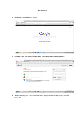 Resume Gmail



1. Pertama kita harus membuka google




2. Klik menu Gmail yang berada dibawah menu bar, maka akan mucul gambar berikut




3. Jika belum mempunyai Gmail bisa membuatnya dengan cara kliki buat akun yang berada di
   kanan atas.
 