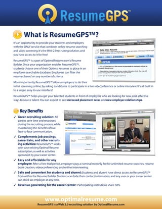 What is ResumeGPS™?
It’s an opportunity to provide your students and employers
with the ONLY service that combines online resume searching
and video screening. It’s the Web 2.0 recruiting solution, and
you have access to it for free!

ResumeGPS™ is a part of OptimalResume.com’s Resume
Builder. Once your organization enables ResumeGPS™,
students choose one of their Optimal resumes to place in an
employer-searchable database. Employers can filter the
resumes based on any number of criteria.

More importantly, ResumeGPS™ allows employers to do their
initial screening online, by asking candidates to participate in a live videconference or online interview. It's all built in
to a single, easy-to-use interface!

ResumeGPS™ helps you get your talented students in front of employers who are looking for new, cost-effective
ways to source talent.You can expect to see increased placement rates and new employer relationships.


     Key Benefits
✓ Green recruiting solution: All
  parties save time and resources
  during the recruiting process, while
  maintaining the benefits of live,
  face-to-face communication.
✓ Complements job postings,
   career fairs, and other recruit-
   ing activities: ResumeGPS™ works
   with your existing Optimal Resume
   subscription, as well as activities
   sponsored by your career center.
✓ Easy and affordable for any
  employer: After a free-trial period, employers pay a nominal monthly fee for unlimited resume searches, resume
  book creation, videoconferencing and online interviewing.
✓ Safe and convenient for students and alumni: Students and alumni have direct access to ResumeGPS™
  from within the Resume Builder. Students can hide their contact information, and any user or your career center
  can block an employer at any time.
✓ Revenue generating for the career center: Participating institutions share 50%




                            www.optimalresume.com
                     ResumeGPS is a Web 2.0 recruiting solution by OptimalResume.com
 