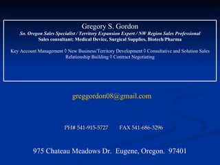 PH# 541-915-5727  FAX 541-686-3296 [email_address] 975 Chateau Meadows Dr.  Eugene, Oregon.  97401 Gregory S. Gordon So. Oregon Sales Specialist / Territory Expansion Expert / NW Region Sales Professional Sales consultant; Medical Device, Surgical Supplies, Biotech/Pharma Key Account Management    New Business/Territory Development    Consultative and Solution Sales Relationship Building    Contract Negotiating 
