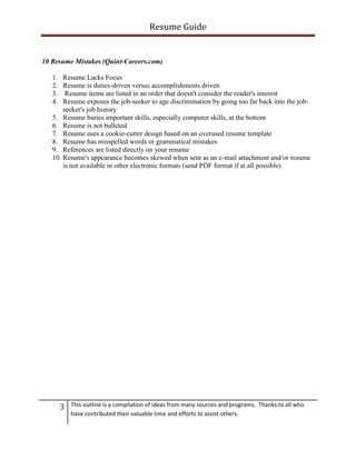 Resume Guide


10 Resume Mistakes (Quint-Careers.com)

   1.  Resume Lacks Focus
   2.  Resume is duties-driven versus accomplishments driven
   3.   Resume items are listed in an order that doesn't consider the reader's interest
   4.  Resume exposes the job-seeker to age discrimination by going too far back into the job-
       seeker's job history
   5. Resume buries important skills, especially computer skills, at the bottom
   6. Resume is not bulleted
   7. Resume uses a cookie-cutter design based on an overused resume template
   8. Resume has misspelled words or grammatical mistakes
   9. References are listed directly on your resume
   10. Resume's appearance becomes skewed when sent as an e-mail attachment and/or resume
       is not available in other electronic formats (send PDF format if at all possible)




        3   This outline is a compilation of ideas from many sources and programs. Thanks to all who
            have contributed their valuable time and efforts to assist others.
 