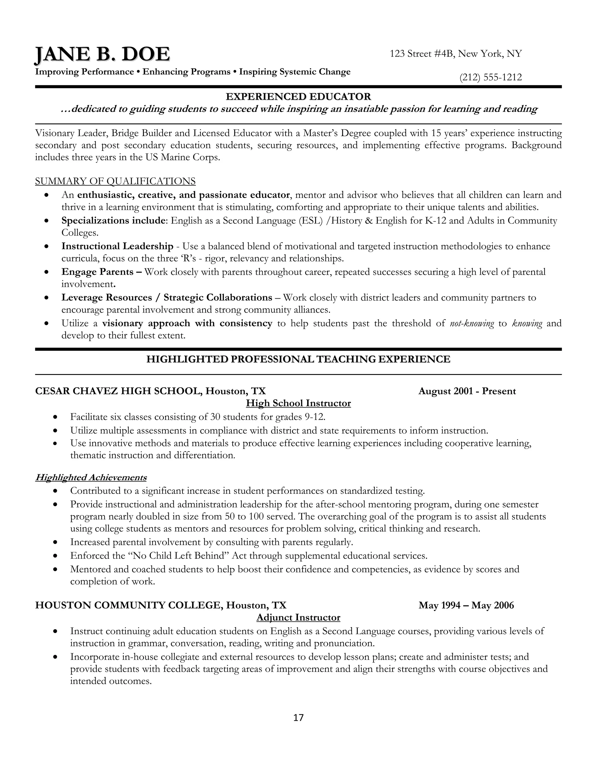 JANE B. DOE                                                                         123 Street #4B, New York, NY
Improving Performance • Enhancing Programs • Inspiring Systemic Change
                                                                                                     (212) 555-1212
                                             EXPERIENCED EDUCATOR
     …dedicated to guiding students to succeed while inspiring an insatiable passion for learning and reading

Visionary Leader, Bridge Builder and Licensed Educator with a Master’s Degree coupled with 15 years’ experience instructing
secondary and post secondary education students, securing resources, and implementing effective programs. Background
includes three years in the US Marine Corps.

SUMMARY OF QUALIFICATIONS
 • An enthusiastic, creative, and passionate educator, mentor and advisor who believes that all children can learn and
    thrive in a learning environment that is stimulating, comforting and appropriate to their unique talents and abilities.
 • Specializations include: English as a Second Language (ESL) /History & English for K-12 and Adults in Community
    Colleges.
 • Instructional Leadership - Use a balanced blend of motivational and targeted instruction methodologies to enhance
    curricula, focus on the three ‘R’s - rigor, relevancy and relationships.
 • Engage Parents – Work closely with parents throughout career, repeated successes securing a high level of parental
    involvement.
 • Leverage Resources / Strategic Collaborations – Work closely with district leaders and community partners to
    encourage parental involvement and strong community alliances.
 • Utilize a visionary approach with consistency to help students past the threshold of not-knowing to knowing and
    develop to their fullest extent.

                          HIGHLIGHTED PROFESSIONAL TEACHING EXPERIENCE

CESAR CHAVEZ HIGH SCHOOL, Houston, TX                                                    August 2001 - Present
                                                 High School Instructor
  • Facilitate six classes consisting of 30 students for grades 9-12.
  • Utilize multiple assessments in compliance with district and state requirements to inform instruction.
  • Use innovative methods and materials to produce effective learning experiences including cooperative learning,
     thematic instruction and differentiation.

Highlighted Achievements
   • Contributed to a significant increase in student performances on standardized testing.
   • Provide instructional and administration leadership for the after-school mentoring program, during one semester
       program nearly doubled in size from 50 to 100 served. The overarching goal of the program is to assist all students
       using college students as mentors and resources for problem solving, critical thinking and research.
   • Increased parental involvement by consulting with parents regularly.
   • Enforced the “No Child Left Behind” Act through supplemental educational services.
   • Mentored and coached students to help boost their confidence and competencies, as evidence by scores and
       completion of work.

HOUSTON COMMUNITY COLLEGE, Houston, TX                                                   May 1994 – May 2006
                                                  Adjunct Instructor
  • Instruct continuing adult education students on English as a Second Language courses, providing various levels of
     instruction in grammar, conversation, reading, writing and pronunciation.
  • Incorporate in-house collegiate and external resources to develop lesson plans; create and administer tests; and
     provide students with feedback targeting areas of improvement and align their strengths with course objectives and
     intended outcomes.


                                                             17
 