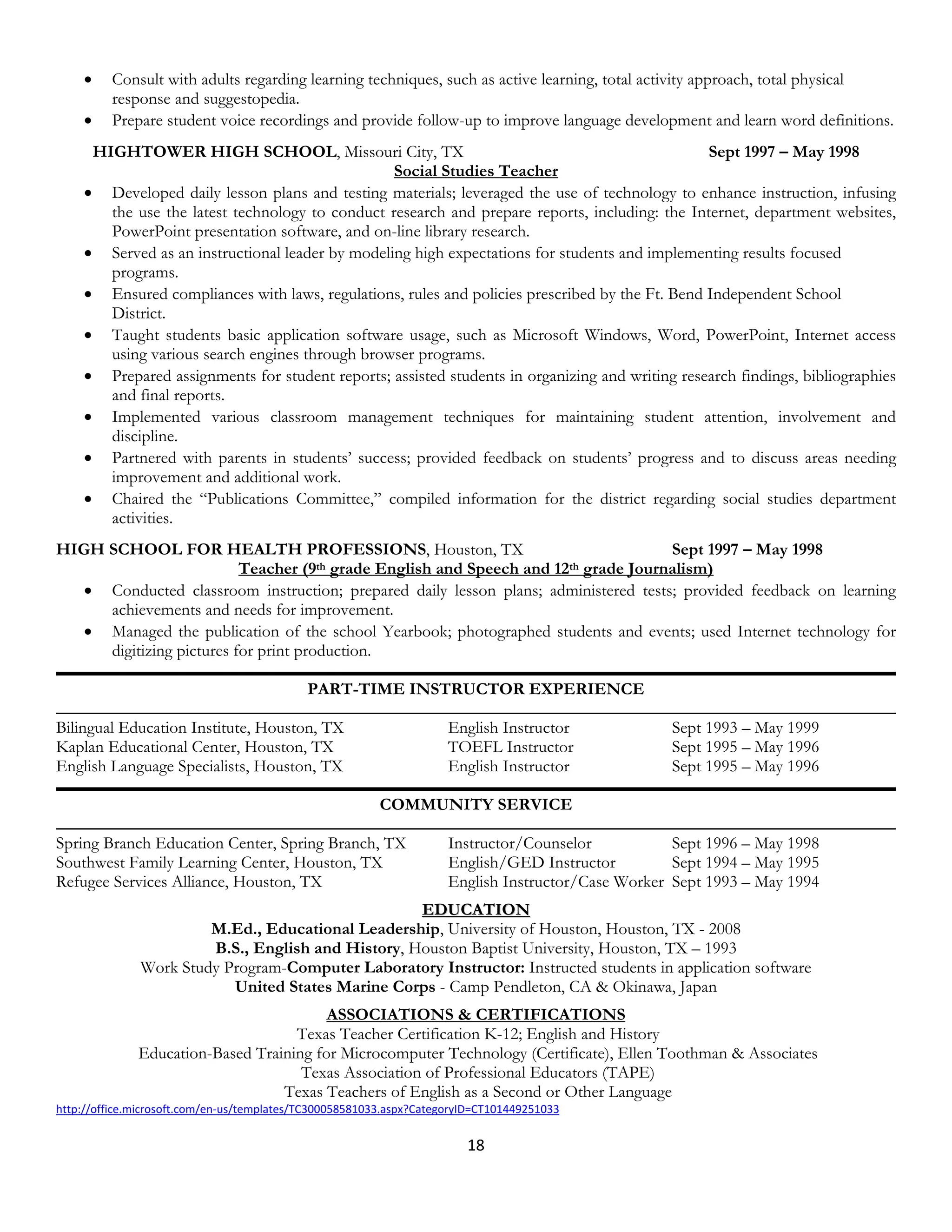 •    Consult with adults regarding learning techniques, such as active learning, total activity approach, total physical
         response and suggestopedia.
    •    Prepare student voice recordings and provide follow-up to improve language development and learn word definitions.
     HIGHTOWER HIGH SCHOOL, Missouri City, TX                                                   Sept 1997 – May 1998
                                                 Social Studies Teacher
    • Developed daily lesson plans and testing materials; leveraged the use of technology to enhance instruction, infusing
       the use the latest technology to conduct research and prepare reports, including: the Internet, department websites,
       PowerPoint presentation software, and on-line library research.
    • Served as an instructional leader by modeling high expectations for students and implementing results focused
       programs.
    • Ensured compliances with laws, regulations, rules and policies prescribed by the Ft. Bend Independent School
       District.
    • Taught students basic application software usage, such as Microsoft Windows, Word, PowerPoint, Internet access
       using various search engines through browser programs.
    • Prepared assignments for student reports; assisted students in organizing and writing research findings, bibliographies
       and final reports.
    • Implemented various classroom management techniques for maintaining student attention, involvement and
       discipline.
    • Partnered with parents in students’ success; provided feedback on students’ progress and to discuss areas needing
       improvement and additional work.
    • Chaired the “Publications Committee,” compiled information for the district regarding social studies department
       activities.
HIGH SCHOOL FOR HEALTH PROFESSIONS, Houston, TX                                      Sept 1997 – May 1998
                          Teacher (9th grade English and Speech and 12th grade Journalism)
   • Conducted classroom instruction; prepared daily lesson plans; administered tests; provided feedback on learning
     achievements and needs for improvement.
   • Managed the publication of the school Yearbook; photographed students and events; used Internet technology for
     digitizing pictures for print production.

                                            PART-TIME INSTRUCTOR EXPERIENCE

Bilingual Education Institute, Houston, TX                           English Instructor            Sept 1993 – May 1999
Kaplan Educational Center, Houston, TX                               TOEFL Instructor              Sept 1995 – May 1996
English Language Specialists, Houston, TX                            English Instructor            Sept 1995 – May 1996

                                                         COMMUNITY SERVICE

Spring Branch Education Center, Spring Branch, TX                    Instructor/Counselor           Sept 1996 – May 1998
Southwest Family Learning Center, Houston, TX                        English/GED Instructor         Sept 1994 – May 1995
Refugee Services Alliance, Houston, TX                               English Instructor/Case Worker Sept 1993 – May 1994
                                                   EDUCATION
                       M.Ed., Educational Leadership, University of Houston, Houston, TX - 2008
                       B.S., English and History, Houston Baptist University, Houston, TX – 1993
              Work Study Program-Computer Laboratory Instructor: Instructed students in application software
                          United States Marine Corps - Camp Pendleton, CA & Okinawa, Japan
                                         ASSOCIATIONS & CERTIFICATIONS
                                    Texas Teacher Certification K-12; English and History
              Education-Based Training for Microcomputer Technology (Certificate), Ellen Toothman & Associates
                                     Texas Association of Professional Educators (TAPE)
                                  Texas Teachers of English as a Second or Other Language
http://office.microsoft.com/en-us/templates/TC300058581033.aspx?CategoryID=CT101449251033


                                                                        18
 