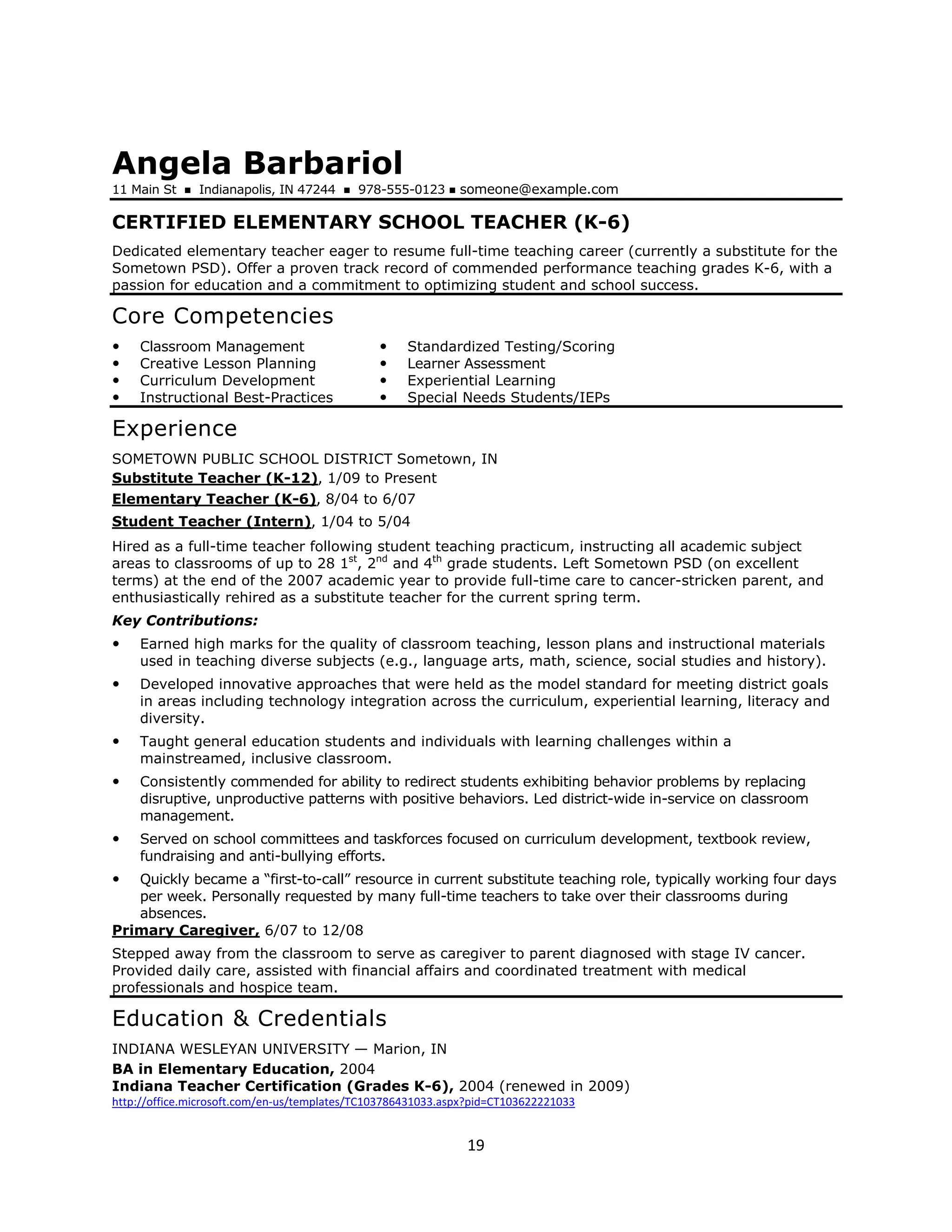 Angela Barbariol
11 Main St     Indianapolis, IN 47244      978-555-0123      someone@example.com

CERTIFIED ELEMENTARY SCHOOL TEACHER (K-6)
Dedicated elementary teacher eager to resume full-time teaching career (currently a substitute for the
Sometown PSD). Offer a proven track record of commended performance teaching grades K-6, with a
passion for education and a commitment to optimizing student and school success.

Core Competencies
    Classroom Management                            Standardized Testing/Scoring
    Creative Lesson Planning                        Learner Assessment
    Curriculum Development                          Experiential Learning
    Instructional Best-Practices                    Special Needs Students/IEPs

Experience
SOMETOWN PUBLIC SCHOOL DISTRICT Sometown, IN
Substitute Teacher (K-12), 1/09 to Present
Elementary Teacher (K-6), 8/04 to 6/07
Student Teacher (Intern), 1/04 to 5/04
Hired as a full-time teacher following student teaching practicum, instructing all academic subject
areas to classrooms of up to 28 1st, 2nd and 4th grade students. Left Sometown PSD (on excellent
terms) at the end of the 2007 academic year to provide full-time care to cancer-stricken parent, and
enthusiastically rehired as a substitute teacher for the current spring term.
Key Contributions:
    Earned high marks for the quality of classroom teaching, lesson plans and instructional materials
    used in teaching diverse subjects (e.g., language arts, math, science, social studies and history).
    Developed innovative approaches that were held as the model standard for meeting district goals
    in areas including technology integration across the curriculum, experiential learning, literacy and
    diversity.
    Taught general education students and individuals with learning challenges within a
    mainstreamed, inclusive classroom.
    Consistently commended for ability to redirect students exhibiting behavior problems by replacing
    disruptive, unproductive patterns with positive behaviors. Led district-wide in-service on classroom
    management.
    Served on school committees and taskforces focused on curriculum development, textbook review,
    fundraising and anti-bullying efforts.
   Quickly became a “first-to-call” resource in current substitute teaching role, typically working four days
   per week. Personally requested by many full-time teachers to take over their classrooms during
   absences.
Primary Caregiver, 6/07 to 12/08
Stepped away from the classroom to serve as caregiver to parent diagnosed with stage IV cancer.
Provided daily care, assisted with financial affairs and coordinated treatment with medical
professionals and hospice team.

Education & Credentials
INDIANA WESLEYAN UNIVERSITY — Marion, IN
BA in Elementary Education, 2004
Indiana Teacher Certification (Grades K-6), 2004 (renewed in 2009)
http://office.microsoft.com/en-us/templates/TC103786431033.aspx?pid=CT103622221033


                                                              19
 