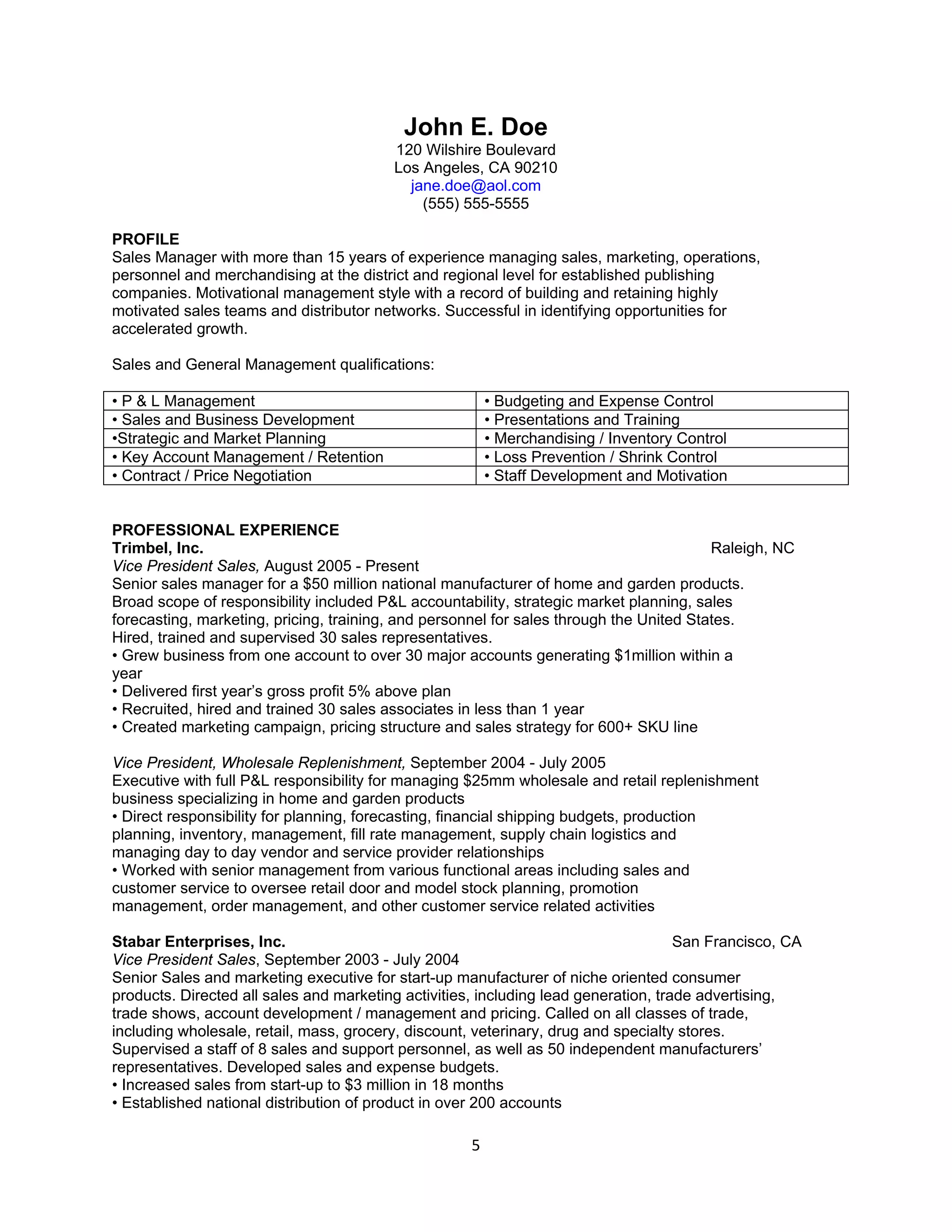 John E. Doe
                                         120 Wilshire Boulevard
                                         Los Angeles, CA 90210
                                           jane.doe@aol.com
                                             (555) 555-5555

PROFILE
Sales Manager with more than 15 years of experience managing sales, marketing, operations,
personnel and merchandising at the district and regional level for established publishing
companies. Motivational management style with a record of building and retaining highly
motivated sales teams and distributor networks. Successful in identifying opportunities for
accelerated growth.

Sales and General Management qualifications:

• P & L Management                                       • Budgeting and Expense Control
• Sales and Business Development                         • Presentations and Training
•Strategic and Market Planning                           • Merchandising / Inventory Control
• Key Account Management / Retention                     • Loss Prevention / Shrink Control
• Contract / Price Negotiation                           • Staff Development and Motivation


PROFESSIONAL EXPERIENCE
Trimbel, Inc.                                                                            Raleigh, NC
Vice President Sales, August 2005 - Present
Senior sales manager for a $50 million national manufacturer of home and garden products.
Broad scope of responsibility included P&L accountability, strategic market planning, sales
forecasting, marketing, pricing, training, and personnel for sales through the United States.
Hired, trained and supervised 30 sales representatives.
• Grew business from one account to over 30 major accounts generating $1million within a
year
• Delivered first year’s gross profit 5% above plan
• Recruited, hired and trained 30 sales associates in less than 1 year
• Created marketing campaign, pricing structure and sales strategy for 600+ SKU line

Vice President, Wholesale Replenishment, September 2004 - July 2005
Executive with full P&L responsibility for managing $25mm wholesale and retail replenishment
business specializing in home and garden products
• Direct responsibility for planning, forecasting, financial shipping budgets, production
planning, inventory, management, fill rate management, supply chain logistics and
managing day to day vendor and service provider relationships
• Worked with senior management from various functional areas including sales and
customer service to oversee retail door and model stock planning, promotion
management, order management, and other customer service related activities

Stabar Enterprises, Inc.                                                             San Francisco, CA
Vice President Sales, September 2003 - July 2004
Senior Sales and marketing executive for start-up manufacturer of niche oriented consumer
products. Directed all sales and marketing activities, including lead generation, trade advertising,
trade shows, account development / management and pricing. Called on all classes of trade,
including wholesale, retail, mass, grocery, discount, veterinary, drug and specialty stores.
Supervised a staff of 8 sales and support personnel, as well as 50 independent manufacturers’
representatives. Developed sales and expense budgets.
• Increased sales from start-up to $3 million in 18 months
• Established national distribution of product in over 200 accounts

                                                     5
 