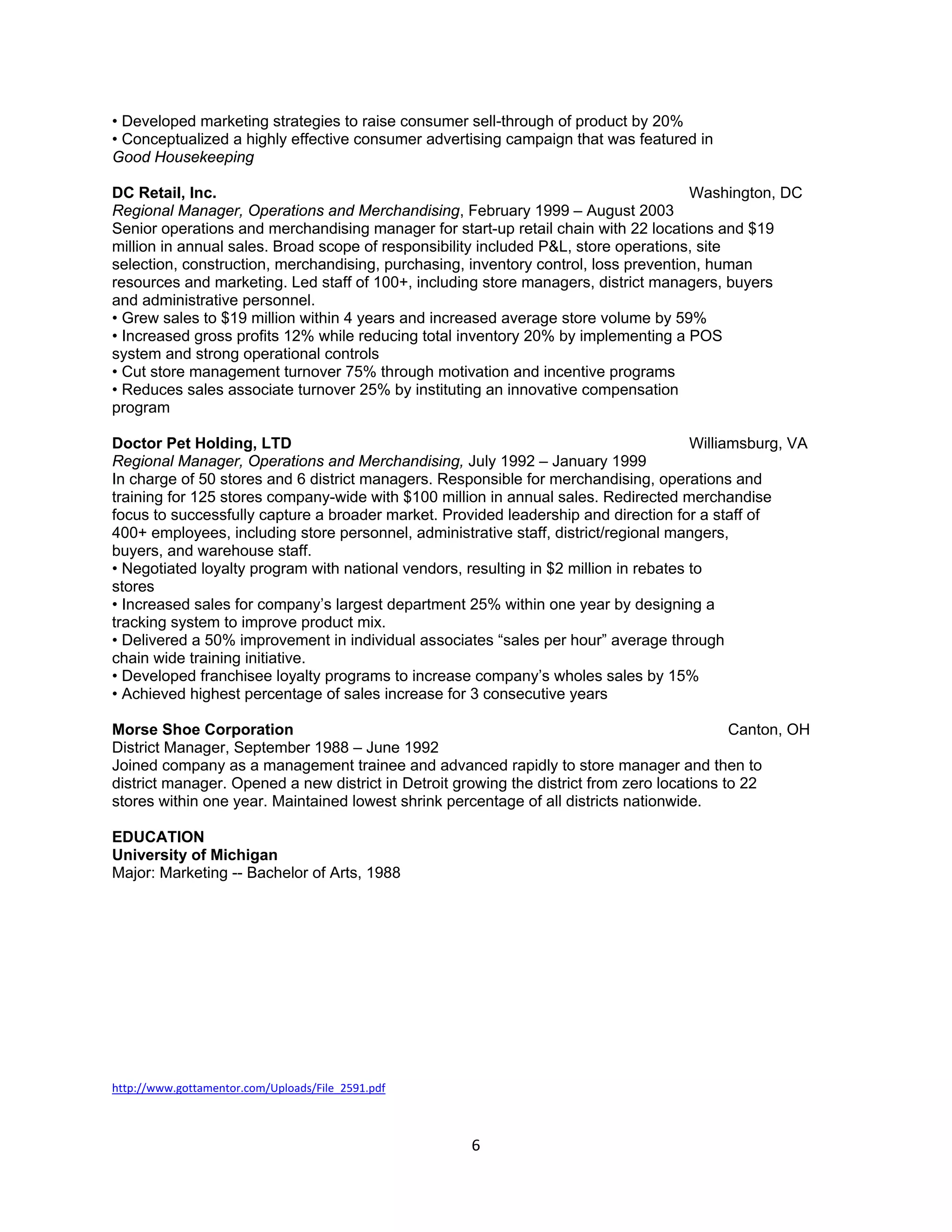 • Developed marketing strategies to raise consumer sell-through of product by 20%
• Conceptualized a highly effective consumer advertising campaign that was featured in
Good Housekeeping

DC Retail, Inc.                                                                      Washington, DC
Regional Manager, Operations and Merchandising, February 1999 – August 2003
Senior operations and merchandising manager for start-up retail chain with 22 locations and $19
million in annual sales. Broad scope of responsibility included P&L, store operations, site
selection, construction, merchandising, purchasing, inventory control, loss prevention, human
resources and marketing. Led staff of 100+, including store managers, district managers, buyers
and administrative personnel.
• Grew sales to $19 million within 4 years and increased average store volume by 59%
• Increased gross profits 12% while reducing total inventory 20% by implementing a POS
system and strong operational controls
• Cut store management turnover 75% through motivation and incentive programs
• Reduces sales associate turnover 25% by instituting an innovative compensation
program

Doctor Pet Holding, LTD                                                                Williamsburg, VA
Regional Manager, Operations and Merchandising, July 1992 – January 1999
In charge of 50 stores and 6 district managers. Responsible for merchandising, operations and
training for 125 stores company-wide with $100 million in annual sales. Redirected merchandise
focus to successfully capture a broader market. Provided leadership and direction for a staff of
400+ employees, including store personnel, administrative staff, district/regional mangers,
buyers, and warehouse staff.
• Negotiated loyalty program with national vendors, resulting in $2 million in rebates to
stores
• Increased sales for company’s largest department 25% within one year by designing a
tracking system to improve product mix.
• Delivered a 50% improvement in individual associates “sales per hour” average through
chain wide training initiative.
• Developed franchisee loyalty programs to increase company’s wholes sales by 15%
• Achieved highest percentage of sales increase for 3 consecutive years

Morse Shoe Corporation                                                                       Canton, OH
District Manager, September 1988 – June 1992
Joined company as a management trainee and advanced rapidly to store manager and then to
district manager. Opened a new district in Detroit growing the district from zero locations to 22
stores within one year. Maintained lowest shrink percentage of all districts nationwide.

EDUCATION
University of Michigan
Major: Marketing -- Bachelor of Arts, 1988




http://www.gottamentor.com/Uploads/File_2591.pdf



                                                     6
 
