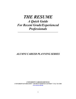 THE RESUME
          A Quick Guide
   For Recent Grads/Experienced
           Professionals
    ______________________________________________________




  ALUMNI CAREER PLANNING SERIES




                UNIVERSITY CAREER SERVICES
UNIVERSITY OF HOUSTON * STUDENT SERVICE CENTER * (713) 743-5100
                        www.career.uh.edu




                               1
 
