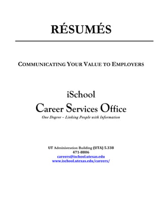 RÉSUMÉS
                                       	
  


       COMMUNICATING YOUR VALUE TO EMPLOYERS

                                       	
  
                                       	
  

                              iSchool
            Career Services Office
              One Degree – Linking People with Information
                                     	
  
                                     	
  
                                     	
  
                                     	
  
                                     	
  
                                     	
  
                 UT Administration Building	
  (UTA)	
  5.338	
  
                               471-­‐8806	
  
                      careers@ischool.utexas.edu	
  
                   www.ischool.utexas.edu/careers/	
  
	
  
                                       	
  
                                       	
  
                                       	
  
                                       	
  
                                       	
  
 