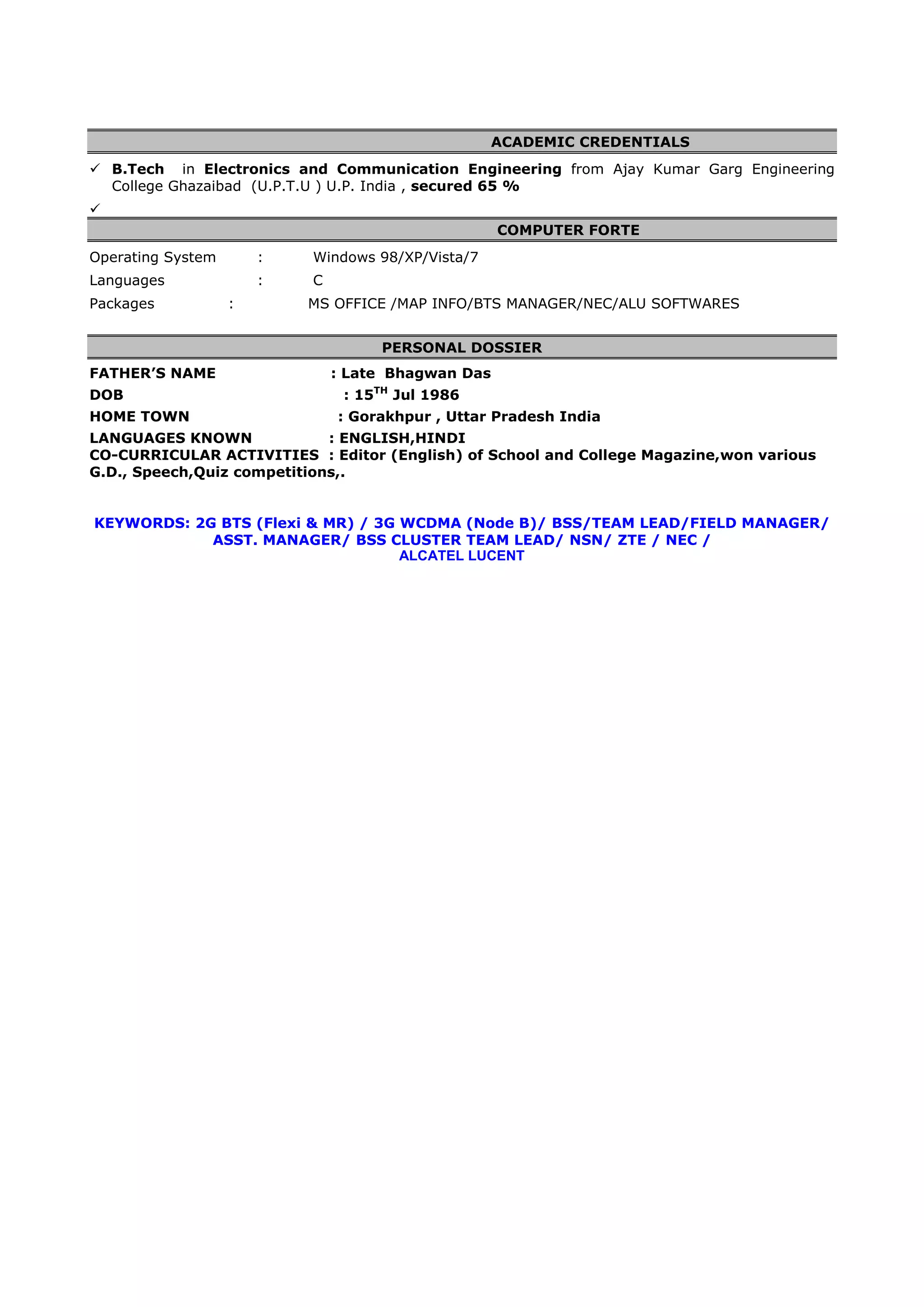ACADEMIC CREDENTIALS
 B.Tech in Electronics and Communication Engineering from Ajay Kumar Garg Engineering
  College Ghazaibad (U.P.T.U ) U.P. India , secured 65 %

                                                    COMPUTER FORTE
Operating System       :   Windows 98/XP/Vista/7
Languages              :   C
Packages           :       MS OFFICE /MAP INFO/BTS MANAGER/NEC/ALU SOFTWARES


                                    PERSONAL DOSSIER
FATHER’S NAME                  : Late Bhagwan Das
DOB                             : 15TH Jul 1986
HOME TOWN                      : Gorakhpur , Uttar Pradesh India
LANGUAGES KNOWN              : ENGLISH,HINDI
CO-CURRICULAR ACTIVITIES : Editor (English) of School and College Magazine,won various
G.D., Speech,Quiz competitions,.


KEYWORDS: 2G BTS (Flexi & MR) / 3G WCDMA (Node B)/ BSS/TEAM LEAD/FIELD MANAGER/
            ASST. MANAGER/ BSS CLUSTER TEAM LEAD/ NSN/ ZTE / NEC /
                                   ALCATEL LUCENT
 