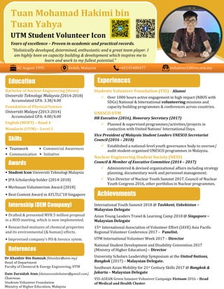 Bachelor of Nuclear Engineering (Hons)
Universiti Teknologi Malaysia (2014-2018)
Accumulated GPA: 3.38/4.00
Foundation of Physical Science
Universiti Malaya (2013-2014)
Accumulated GPA: 4.00/4.00
English (MUET) – Band 4
Mandarin (UTM) – Level 2
• Teamwork m.fv. • Commercial Awareness
• Communication • Initiative
• Student Icon Universiti Teknologi Malaysia
• JPA Scholarship holder (2014-2018)
• Merbauan Volunteerism Award (2018)
• Best Content Award in AYLTLC’18 Singapore
• Drafted & presented MYR 5 million proposal
in a BOD meeting, which is now implemented.
• Researched mixtures of chemical properties
and its environmental (& human) effects.
• Improvised company’s PO & Invoice sytem.
Students Volunteer Foundation (YSS) - Alumni
 Over 1000 hours active engagement in high impact (NBOS with
SDGs) National & International volunteering missions and
capacity building programmes & conferences across countries.
UNESCO UTM
HR Executive (2016), Honorary Secretary (2017)
 Planned & supervised programmes/activities/projects in
conjuction with United Nations’ International Days.
Vice President of Malaysia Student Leaders UNESCO Secretariat
Council (2016 – 2018)
 Established a national-level youth governance body to oversee/
audit student-organized UNESCO programmes in Malaysia.
Nuclear Engineering Student Society (NESS)
Council & Member of Executive Committee (2014 – 2017)
 Administered & devised organizational affairs including strategy
planning, documentary work and personnel management;
 Vice Director of Nuclear Youth Summit 2017, Council of Nuclear
Youth Congress 2016, other portfolios in Nuclear programmes.
International Youth Summit 2018 @ Tashkent, Uzbekistan –
Malaysian Delegate
Asian Young Leaders Travel & Learning Camp 2018 @ Singapore –
Malaysian Delegate
15th International Association of Volunteer Effort (IAVE) Asia Pacific
Regional Volunteer Conference 2017 – Panelist.
UTM International Volunteer Week 2017 – Director
National Student Development and Disability Convention 2017
(Ministry of Higher Education) – Director
University Scholars Leadership Symposium at the United Nations,
Bangkok (2017) – Malaysian Delegate.
Southeast Asian Mobility for 21st Century Skills 2017 @ Bangkok &
Jakarta – Malaysian Delegate
Education
Achievements
Tuan Mohamad Hakimi bin
Tuan Yahya
UTM Student Volunteer Icon
Years of excellence – Proven in academic and practical records.
“Holistically developed, determined, enthusiastic and a great team player. I
am highly keen on capacity building & development which inspires me to
learn and work to my fullest potential.”
Awards
Experiences
Skills
References
02 August 1995 Kedah, Malaysia +60145480477 tmhakimi2@live.utm.my
Internship (OEM Company)
 