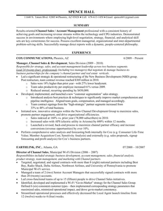 SPENCE HALL
      11640 N. Tatum Blvd. #2005 ♦ Phoenix, AZ 85028 ♦ Cell: 678-613-1450 ♦ Email: spenceh01@gmail.com


                                                 SUMMARY
Results-oriented Channel Sales / Account Management professional with a consistent history of
achieving goals and increasing revenue streams within the technology and CPG industries. Demonstrated
success in environments where employing high-level negotiation, strategy, financial, and analytical skill
sets are key cornerstones for success. Possess excellent managerial, organizational and inter-departmental
problem-solving skills. Successfully manage direct reports with a dynamic, people-centered philosophy.

                                               EXPERIENCE
COX COMMUNICATIONS, Phoenix, AZ                                                            6/2009 – Present
Manager, Channel Sales & Development, Sales Division (2009 – 2010)
Responsible for strategy, sales, and account management leadership across two business segments.
Lead 24 (twenty-four) professionals (including two managers) that negotiate & manage business-to-
business partnerships for the company’s channel partner and real estate verticals.
• Led a significant strategic & operational restructuring of the New Business Development (NBD) group.
    Post restructure, team contract revenue reached $369 million in 2010.
        o Sales were 18% higher than prior year - with 27% lower headcount.
        o Team sales productivity per employee increased 61% versus 2009.
        o Reduced annual, recurring spending by $450,000.
• Developed, implemented, and launched a new “customer segmentation” sales strategy.
        o Introduced analysis best practices & techniques to significantly improve market comprehension and
             pipeline intelligence. Aligned team goals, compensation, and managed accordingly.
        o Team contract signings from the “high-strategic” partner segments increased from
             33% to 48% of total business.
• Initiated new, innovative strategies within the New Channel Development Group to maximize sales,
    promote partner engagement, and drive organizational efficiencies.
        o Sales indexed at 160% vs. prior year (78,000 subscribers) in 2010.
        o Increased sales with APS (electric utility in Arizona) by 600% within 12 months.
        o Launched a revised, back-end process to maximize channel partner efficacy and increase
             conversions (revenue opportunities) by over 10%.
• Perform comprehensive sales analysis and forecasting both internally for Cox (e.g. Consumer Life-Time
    Value; Member Acquisition Cost; Sensitivity Analysis) and externally (e.g. sales proposals, signup
    forecasting and profit analysis) for Cox’s business partners.

EARTHLINK, INC., Atlanta, GA                                                               07/2000 – 10/2007
Director of Channel Sales, Municipal Wi-Fi Division (2006 – 2007)
Responsibilities included strategic business development, account management, sales, financial analysis,
product strategy, team management, and marketing with Channel partners.
• Targeted, negotiated, and signed contracts with more than 8 (eight) national partners including Best
    Buy, Radio Shack, Delta Airlines, Northwest Airlines, and University of Pennsylvania to promote
    Municipal Wi-Fi service.
• Managed a team of 2 (two) Senior Account Managers that successfully signed contracts with more
    than 20 (twenty) accounts.
• Led cross-functional teams of up to 15 (fifteen) people to drive Channel Sales initiatives.
• Identified, developed and implemented a Wi-Fi “Go-to-Market” strategy for the Channel Sales Group.
    Defined 6 (six) consistent customer types – then implemented corresponding strategy parameters that
    maximized sales, minimized operational impact, and drove go-to-market consistency.
• Streamlined operational processes and effectively decreased the Local Agent launch timeline from
    12 (twelve) weeks to 4 (four) weeks.
 