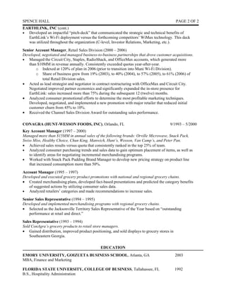 SPENCE HALL                                                                                   PAGE 2 OF 2
EARTHLINK, INC (cont.)
• Developed an impactful “pitch-deck” that communicated the strategic and technical benefits of
  EarthLink’s Wi-Fi deployment versus the forthcoming competitors’ WiMax technology. This deck
  was utilized throughout the organization (C-level, Investor Relations, Marketing, etc.).
Senior Account Manager, Retail Sales Division (2000 – 2006)
Developed, negotiated and managed business-to-business partnerships that drove customer acquisitions.
• Managed the Circuit City, Staples, RadioShack, and OfficeMax accounts, which generated more
   than $10MM in revenue annually. Consistently exceeded quotas year-after-year.
       o Indexed at 120% of plan in 2006 (prior to transition into Muni Wi-Fi Division).
       o Share of business grew from 19% (2003), to 40% (2004), to 57% (2005), to 61% (2006) of
           total Retail Division sales.
• Acted as lead strategist and negotiator in contract restructuring with OfficeMax and Circuit City.
   Negotiated improved partner economics and significantly expanded the in-store presence for
   EarthLink: sales increased more than 75% during the subsequent 12 (twelve) months.
• Analyzed consumer promotional efforts to determine the most profitable marketing techniques.
   Developed, negotiated, and implemented a new promotion with major retailer that reduced initial
   customer churn from 45% to 10%.
• Received the Channel Sales Division Award for outstanding sales performance.

CONAGRA (HUNT-WESSON FOODS, INC), Orlando, FL                                            9/1993 – 5/2000
Key Account Manager (1997 – 2000)
Managed more than $15MM in annual sales of the following brands: Orville Microwave, Snack Pack,
Swiss Miss, Healthy Choice, Chun King, Manwich, Hunt’s, Wesson, Van Camp’s, and Peter Pan.
• Achieved sales results versus quota that consistently ranked in the top 25% of team.
• Analyzed consumer purchasing trends and sales data to gain optimum placement of items, as well as
   to identify areas for negotiating incremental merchandising programs.
• Worked with Snack Pack Pudding Brand Manager to develop new pricing strategy on product line
   that increased consumption more than 50%.
Account Manager (1995 – 1997)
Developed and executed grocery product promotions with national and regional grocery chains.
• Created merchandising plans, developed fact-based presentations and predicted the category benefits
   of suggested actions by utilizing consumer sales data.
• Analyzed retailers’ categories and made recommendations to increase sales.

Senior Sales Representative (1994 – 1995)
Developed and implemented merchandising programs with regional grocery chains.
• Selected as the Jacksonville Territory Sales Representative of the Year based on “outstanding
   performance at retail and direct.”
Sales Representative (1993 – 1994)
Sold ConAgra’s grocery products to retail store managers.
• Gained distribution, improved product positioning, and sold displays to grocery stores in
    Southeastern Georgia.

                                               EDUCATION
EMORY UNIVERSITY, GOIZUETA BUSINESS SCHOOL, Atlanta, GA                                       2003
MBA, Finance and Marketing

FLORIDA STATE UNIVERSITY, COLLEGE OF BUSINESS, Tallahassee, FL                                1992
B.S., Hospitality Administration
 