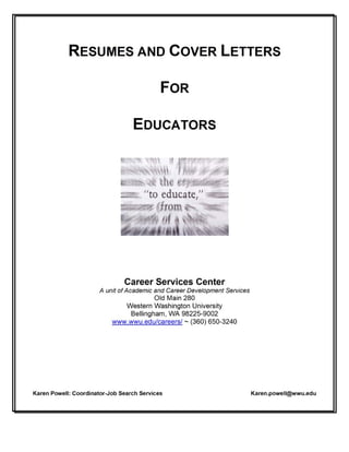RESUMES AND COVER LETTERS
FOR
EDUCATORS
Career Services Center
A unit of Academic and Career Development Services
Old Main 280
Western Washington University
Bellingham, WA 98225-9002
www.wwu.edu/careers/ ~ (360) 650-3240
Karen Powell: Coordinator-Job Search Services Karen.powell@wwu.edu
 