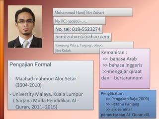 Muhammad Hanif Bin Zuhari 
No I/C: 920826 -..-… 
hanifzuhari@yahoo.com 
Kampung Pida 4, Tunjang , 06000, 
Jitra Kedah. 
Pengajian Formal 
- Maahad mahmud Alor Setar 
(2004-2010) 
- University Malaya, Kuala Lumpur 
( Sarjana Muda Pendidikan Al - 
Quran, 2011- 2015) 
Kemahiran : 
>> bahasa Arab 
>> bahasa Inggeris 
>>mengajar qiraat 
dan bertarannum 
No, tel: 019-5523274 
Penglibatan : 
>> Pengakap Raja(2009) 
>> Perahu Panjang 
>> ajk seminar 
pemerkasaan Al- Quran dll. 
