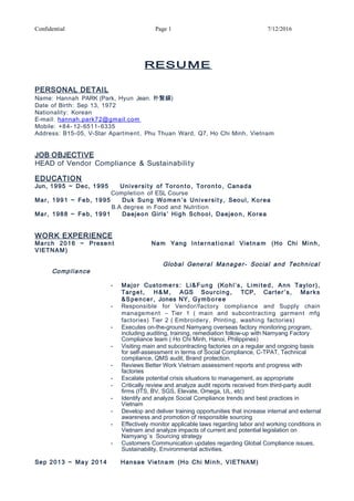 Confidential Page 1 7/12/2016
RESUME
PERSONAL DETAIL
Name: Hannah PARK (Park, Hyun Jean. 朴賢鎭)
Date of Birth: Sep 13, 1972
Nationality: Korean
E-mail: hannah.park72@gmail.com
Mobile: +84- 12-6511- 6335
Address: B15-05, V-Star Apartment, Phu Thuan Ward, Q7, Ho Chi Minh, Vietnam
JOB OBJECTIVE
HEAD of Vendor Compliance & Sustainability
EDUCATION
Jun, 1995 ~ Dec, 1995 University of Toron to, Toron to, Canada
Completion of ESL Course
Mar, 1991 ~ Feb, 1995 Duk Sung Women ’s University, Seoul, Korea
B.A degree in Food and Nutrition
Mar, 1988 ~ Feb, 1991 Daejeon Girls’ High School, Daejeon, Korea
WORK EXPERIENCE
March 2016 ~ Present Nam Yang Interna t ional Vietna m (Ho Chi Minh,
VIETNAM)
Global General Manager- Social and Technical
Compliance
- Major Custome rs: Li&Fung (Kohl’s, Limited, Ann Taylor),
Target, H&M, AGS Sourcing, TCP, Carter’s, Marks
&Spencer, Jones NY, Gymboree
- Responsible for Vendor/factory compliance and Supply chain
management – Tier 1 ( main and subcontracting garment mfg
factories) Tier 2 ( Embroidery, Printing, washing factories)
- Executes on-the-ground Namyang overseas factory monitoring program,
including auditing, training, remediation follow-up with Namyang Factory
Compliance team ( Ho Chi Minh, Hanoi, Philippines)
- Visiting main and subcontracting factories on a regular and ongoing basis
for self-assessment in terms of Social Compliance, C-TPAT, Technical
compliance, QMS audit, Brand protection.
- Reviews Better Work Vietnam assessment reports and progress with
factories
- Escalate potential crisis situations to management, as appropriate
- Critically review and analyze audit reports received from third-party audit
firms (ITS, BV, SGS, Elevate, Omega, UL, etc)
- Identify and analyze Social Compliance trends and best practices in
Vietnam
- Develop and deliver training opportunities that increase internal and external
awareness and promotion of responsible sourcing
- Effectively monitor applicable laws regarding labor and working conditions in
Vietnam and analyze impacts of current and potential legislation on
Namyang’s Sourcing strategy
- Customers Communication updates regarding Global Compliance issues,
Sustainability, Environmental activities.
Sep 2013 ~ May 2014 Hansae Vietna m (Ho Chi Minh, VIETNAM)
 