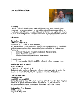 HECTOR OLVERA SAINZ
Summary
I am an Executive with 20 years of experience in public relations and human
resources. I have great capacity for monetizing intangible services and lead to
results people that hire my services. I have a verifiable moral capital, allowing me
to open doors and generate new opportunities for my employees and customers.
Experience
Consultant RH
GENERAL DIRECTOR
November 2011 - today (4 years 4 months)
We are dedicated to the recruitment, selection and representation of managerial
and executive positions. I am responsible for the profitability of the business.
Functions:
Increase the volume of customers through the sales force.
Serve Premium customers
Responsible for the profitability of the business.
Achievements:
I've increased profitability by 250% selling 29 million pesos per year.
Metlife and Bank of Valletta
Agency Director
November 2010 - January 2012
Dedicated to the business of payment solution, was responsible for selling the
solution to transfer $1,000,000,000 of pesos in 4 months. And so I did.
Director at Iusacell
Grupo Salinas
May 2008 - January 2010
General Director of state of Guerrero reporting to CEO. In my direction, the plaza
had a 250% growth and a reduction in expenses of $16,000,000 pesos. I
incremented sales beating the leader in the market in our retail channel.
Metropolitan Area Director
ING Insurance
May 2004 - May 2008
 