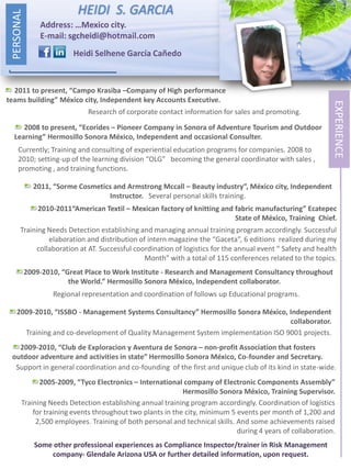 PERSONAL
                            HEIDI S. GARCIA
                Address: …Mexico city.
                E-mail: sgcheidi@hotmail.com
                          Heidi Selhene García Cañedo



  2011 to present, “Campo Krasiba –Company of High performance
teams building” México city, Independent key Accounts Executive.




                                                                                                            EXPERIENCE
                               Research of corporate contact information for sales and promoting.
     2008 to present, “Ecorides – Pioneer Company in Sonora of Adventure Tourism and Outdoor
  Learning” Hermosillo Sonora México, Independent and occasional Consulter.
     Currently; Training and consulting of experiential education programs for companies. 2008 to
     2010; setting-up of the learning division “OLG” becoming the general coordinator with sales ,
     promoting , and training functions.

              2011, “Sorme Cosmetics and Armstrong Mccall – Beauty industry”, México city, Independent
                                   Instructor. Several personal skills training.
                2010-2011“American Textil – Mexican factory of knitting and fabric manufacturing” Ecatepec
                                                                            State of México, Training Chief.
       Training Needs Detection establishing and managing annual training program accordingly. Successful
                elaboration and distribution of intern magazine the “Gaceta”, 6 editions realized during my
            collaboration at AT. Successful coordination of logistics for the annual event “ Safety and health
                                               Month” with a total of 115 conferences related to the topics.
            2009-2010, “Great Place to Work Institute - Research and Management Consultancy throughout
                         the World.” Hermosillo Sonora México, Independent collaborator.
                    Regional representation and coordination of follows up Educational programs.

    2009-2010, “ISSBO - Management Systems Consultancy” Hermosillo Sonora México, Independent
                                                                                   collaborator.
      Training and co-development of Quality Management System implementation ISO 9001 projects.
   2009-2010, “Club de Exploracion y Aventura de Sonora – non-profit Association that fosters
 outdoor adventure and activities in state” Hermosillo Sonora México, Co-founder and Secretary.
  Support in general coordination and co-founding of the first and unique club of its kind in state-wide.
             2005-2009, “Tyco Electronics – International company of Electronic Components Assembly”
                                                           Hermosillo Sonora México, Training Supervisor.
       Training Needs Detection establishing annual training program accordingly. Coordination of logistics
           for training events throughout two plants in the city, minimum 5 events per month of 1,200 and
            2,500 employees. Training of both personal and technical skills. And some achievements raised
                                                                             during 4 years of collaboration.
               Some other professional experiences as Compliance Inspector/trainer in Risk Management
                   company- Glendale Arizona USA or further detailed information, upon request.
 