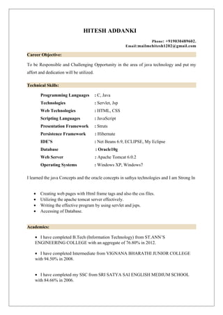 HITESH ADDANKI
Phone: +919030489602.
Email:mailmehitesh1202@gmail.com
Career Objective:
To be Responsible and Challenging Opportunity in the area of java technology and put my
affort and dedication will be utilized.
Technical Skills:
Programming Languages : C, Java
Technologies : Servlet, Jsp
Web Technologies : HTML, CSS
Scripting Languages : JavaScript
Presentation Framework : Struts
Persistence Framework : Hibernate
IDE’S : Net Beans 6.9, ECLIPSE, My Eclipse
Database : Oracle10g
Web Server : Apache Tomcat 6.0.2
Operating Systems : Windows XP, Windows7
I learned the java Concepts and the oracle concepts in sathya technologies and I am Strong In
• Creating web pages with Html frame tags and also the css files.
• Utilizing the apache tomcat server effectively.
• Writing the effective program by using servlet and jsps.
• Accessing of Database.
Academics:
• I have completed B.Tech (Information Technology) from ST.ANN’S
ENGINEERING COLLEGE with an aggregate of 76.80% in 2012.
• I have completed Intermediate from VIGNANA BHARATHI JUNIOR COLLEGE
with 94.50% in 2008.
• I have completed my SSC from SRI SATYA SAI ENGLISH MEDIUM SCHOOL
with 84.66% in 2006.
 