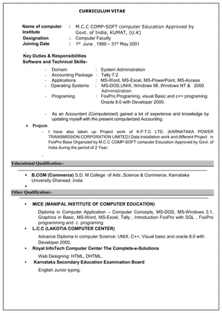 CURRICULUM VITAE
Key Duties & Responsibilities
Software and Technical Skills-
- Domain : System Administration
- Accounting Package : Tally 7.2
- Applications : MS-Word, MS-Excel, MS-PowerPoint, MS-Access
- Operating Systems : MS-DOS,UNIX, Windows 98 ,Windows NT & 2000
Administration
- Programing : FoxPro Programing, visual Basic and c++ programing
Oracle 8.0 with Developer 2000.
- As an Accountant (Computerized) gained a lot of experience and knowledge by
updating myself with the present computerized Accounting
 Projects
- I have also taken up Project work of K.P.T.C LTD. (KARNATAKA POWER
TRANSMISSION CORPORATION LIMITED) Data Installation work and different Project in
FoxPro Base Organized by M.C.C COMP-SOFT computer Education Approved by Govt. of
India during the period of 2 Year.
-
Educational Qualification:-
 B.COM (Commerce) S.D. M College of Arts ,Science & Commerce, Karnataka
University Dharwad ,India

Other Qualification:-
 MICE (MANIPAL INSTITUTE OF COMPUTER EDUCATION)
Diploma in Computer Application – Computer Concepts, MS-DOS, MS-Windows 3.1,
Graphics in Basic, MS-Word, MS-Excel, Tally , Introduction FoxPro with SQL , FoxPro
programming and c programing
 L.C.C (LAKOTIA COMPUTER CENTER)
Advance Diploma in computer Science: UNIX, C++, Visual basic and oracle 8.0 with
Developer 2000.
 Royal InfoTech Computer Center The Complete-e-Solutions
Web Designing: HTML, DHTML.
 Karnataka Secondary Education Examination Board
English Junior typing.
Name of computer
Institute
: M.C.C COMP-SOFT computer Education Approved by
Govt. of India, KUMAT, (U.K)
Designation : Computer Faculty
Joining Date : 1st June , 1999 – 31st May 2001
 
