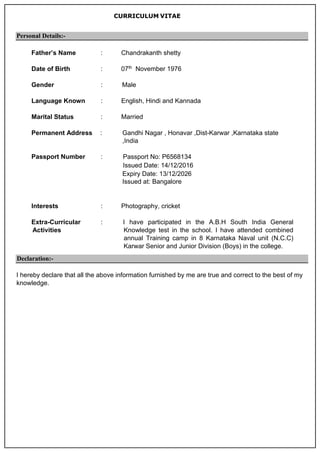 CURRICULUM VITAE
Personal Details:-
Father’s Name : Chandrakanth shetty
Date of Birth : 07th November 1976
Gender : Male
Language Known : English, Hindi and Kannada
Marital Status : Married
Permanent Address : Gandhi Nagar , Honavar ,Dist-Karwar ,Karnataka state
,India
Passport Number : Passport No: P6568134
Issued Date: 14/12/2016
Expiry Date: 13/12/2026
Issued at: Bangalore
Interests : Photography, cricket
Extra-Curricular
Activities
: I have participated in the A.B.H South India General
Knowledge test in the school. I have attended combined
annual Training camp in 8 Karnataka Naval unit (N.C.C)
Karwar Senior and Junior Division (Boys) in the college.
Declaration:-
I hereby declare that all the above information furnished by me are true and correct to the best of my
knowledge.
 
