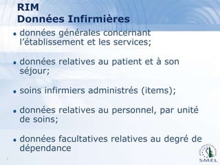RIM
Données Infirmières
données générales concernant
l’établissement et les services;
données relatives au patient et à son
séjour;

soins infirmiers administrés (items);
données relatives au personnel, par unité
de soins;
données facultatives relatives au degré de
dépendance
3

 