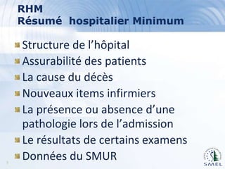 RHM
Résumé hospitalier Minimum

5

Structure de l’hôpital
Assurabilité des patients
La cause du décès
Nouveaux items infirmiers
La présence ou absence d’une
pathologie lors de l’admission
Le résultats de certains examens
Données du SMUR

 