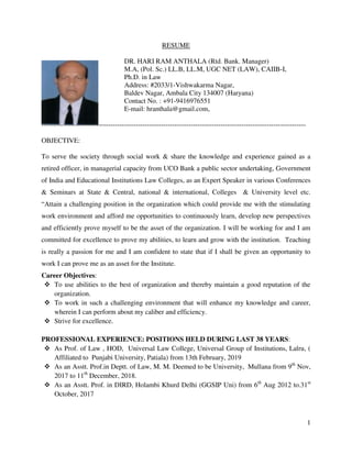 1
RESUME
DR. HARI RAM ANTHALA (Rtd. Bank. Manager)
M.A, (Pol. Sc.) LL.B, LL.M, UGC NET (LAW), CAIIB-I,
Ph.D. in Law
Address: #2033/1-Vishwakarma Nagar,
Baldev Nagar, Ambala City 134007 (Haryana)
Contact No. : +91-9416976551
E-mail: hranthala@gmail.com,
-------------------------------------------------------------------------------------------------------------------
OBJECTIVE:
To serve the society through social work & share the knowledge and experience gained as a
retired officer, in managerial capacity from UCO Bank a public sector undertaking, Government
of India and Educational Institutions Law Colleges, as an Expert Speaker in various Conferences
& Seminars at State & Central, national & international, Colleges & University level etc.
“Attain a challenging position in the organization which could provide me with the stimulating
work environment and afford me opportunities to continuously learn, develop new perspectives
and efficiently prove myself to be the asset of the organization. I will be working for and I am
committed for excellence to prove my abilities, to learn and grow with the institution. Teaching
is really a passion for me and I am confident to state that if I shall be given an opportunity to
work I can prove me as an asset for the Institute.
Career Objectives:
 To use abilities to the best of organization and thereby maintain a good reputation of the
organization.
 To work in such a challenging environment that will enhance my knowledge and career,
wherein I can perform about my caliber and efficiency.
 Strive for excellence.
PROFESSIONAL EXPERIENCE: POSITIONS HELD DURING LAST 38 YEARS:
 As Prof. of Law , HOD, Universal Law College, Universal Group of Institutions, Lalru, (
Affiliated to Punjabi University, Patiala) from 13th February, 2019
 As an Asstt. Prof.in Deptt. of Law, M. M. Deemed to be University, Mullana from 9th
Nov,
2017 to 11th
December, 2018.
 As an Asstt. Prof. in DIRD, Holambi Khurd Delhi (GGSIP Uni) from 6th
Aug 2012 to.31st
October, 2017
 