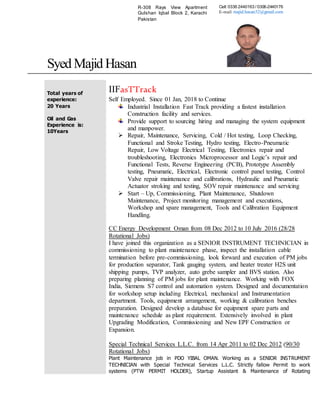 Syed Majid Hasan
Total years of
experience:
20 Years
Oil and Gas
Experience is:
10Years
IIFasTTrack
Self Employed. Since 01 Jan, 2018 to Continue
Industrial Installation Fast Track providing a fastest installation
Construction facility and services.
Provide support to sourcing hiring and managing the system equipment
and manpower.
 Repair, Maintenance, Servicing, Cold / Hot testing, Loop Checking,
Functional and Stroke Testing, Hydro testing, Electro-Pneumatic
Repair, Low Voltage Electrical Testing, Electronics repair and
troubleshooting, Electronics Microprocessor and Logic’s repair and
Functional Tests, Reverse Engineering (PCB), Prototype Assembly
testing, Pneumatic, Electrical, Electronic control panel testing, Control
Valve repair maintenance and calibrations, Hydraulic and Pneumatic
Actuator stroking and testing, SOV repair maintenance and servicing
 Start – Up, Commissioning, Plant Maintenance, Shutdown
Maintenance, Project monitoring management and executions,
Workshop and spare management, Tools and Calibration Equipment
Handling.
CC Energy Development Oman from 08 Dec 2012 to 10 July 2016 (28/28
Rotational Jobs)
I have joined this organization as a SENIOR INSTRUMENT TECHNICIAN in
commissioning to plant maintenance phase, inspect the installation cable
termination before pre-commissioning, look forward and execution of PM jobs
for production separator, Tank gauging system, and heater treater H2S unit
shipping pumps, TVP analyzer, auto grebe sampler and BVS station. Also
preparing planning of PM jobs for plant maintenance. Working with FOX
India, Siemens S7 control and automation system. Designed and documentation
for workshop setup including Electrical, mechanical and Instrumentation
department. Tools, equipment arrangement, working & calibration benches
preparation. Designed develop a database for equipment spare parts and
maintenance schedule as plant requirement. Extensively involved in plant
Upgrading Modification, Commissioning and New EPF Construction or
Expansion.
Special Technical Services L.L.C. from 14 Apr 2011 to 02 Dec 2012 (90/30
Rotational Jobs)
Plant Maintenance job in PDO YIBAL OMAN. Working as a SENIOR INSTRUMENT
TECHNICIAN with Special Technical Services L.L.C. Strictly fallow Permit to work
systems (PTW PERMIT HOLDER), Startup Assistant & Maintenance of Rotating
R-308 Rays View Apartment
Gulshan Iqbal Block 2, Karachi
Pakistan
Cell: 0336 2440163 / 0306-2440176
E-mail: majid.hasan32@gmail.com
 