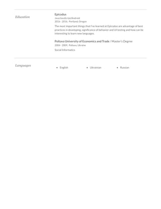 
Education 
Epicodus 
Java/JavaScript/Android 
2016 - 2016,  Portland, Oregon 
The most important things that I've learned at Epicodus are advantage of best 
practices in developing, signi cance of behavior and UI testing and how can be 
interesting to learn new languages. 
Poltava University of Economics and Trade / Master’s Degree 
2004 - 2009,  Poltava, Ukraine 
Social Informatics 
 
Languages 
 
•    English  •    Ukrainian  •    Russian 
 
 
 