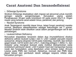 Cacat Anatomi Dan Imunodefisiensi 
 DiGeorge Syndrome 
Sindrom DiGeorge disebabkan oleh migrasi sel abnormal untuk memilih 
jaringan selama pengembangan. Kerusakan utama adalah 
Penghapusan 30-gen pada kromosom 22 pada posisi 22q11.2. Organ 
mayor yang terkena cacat adalah timus, paratiroid, dan jantung. 
 Nezelof Syndrome 
Anak Terpengaruh memiliki dasar timus, tetapi fungsi paratiroid mereka 
normal. Meskipun diklasifikasikan sebagai kekurangan sel T primer, 
Nezelof Sindrom telah dikaitkan cacat dalam pengembangan sel B dan 
pematangan. 
 Leukosit Adhesi Deficiency 
Kerusakan diapedesis tercermin dalam dua imunodefisiensi disebut 
defisiensi adhesi leukosit (LAD) I dan II. LAD I adalah penyakit resesif 
autosomal, dimana ekspresi CD18 pada makrofag, neutrofil, dan limfosit 
gagal terjadi. CD18 terdiri dari LFA-1, makrofag-antigen-1 (MAC-1), dan 
reseptor yang mengikat leukosit pada molekul diekspresikan pada 
endotelium pembuluh darah. LAD II adalah hasil dari transportasi fucose 
rusak dan fucosylation, yang diperlukan untuk sintesis sialyl- (S-Lex) 
Lewisx pada PMN dan monosit. Akibatnya, monosit dan PMN tidak 
dapat keluar dari pembuluh darah sebagai respons infeksi atau 
kerusakan jaringan. 
