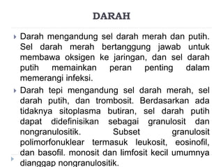 DARAH 
 Darah mengandung sel darah merah dan putih. 
Sel darah merah bertanggung jawab untuk 
membawa oksigen ke jaringan, dan sel darah 
putih memainkan peran penting dalam 
memerangi infeksi. 
 Darah tepi mengandung sel darah merah, sel 
darah putih, dan trombosit. Berdasarkan ada 
tidaknya sitoplasma butiran, sel darah putih 
dapat didefinisikan sebagai granulosit dan 
nongranulositik. Subset granulosit 
polimorfonuklear termasuk leukosit, eosinofil, 
dan basofil. monosit dan limfosit kecil umumnya 
dianggap nongranulositik. 
 