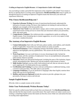Crafting an Impressive English Resume: A Comprehensive Guide with Sample
Are you looking to make a powerful first impression in the competitive job market? Your resume is
the key to opening doors to exciting career opportunities. BestResumeHelp.comis here to guide you
through the process of creating an impressive English resume that showcases your skills and
experiences effectively.
Why Choose BestResumeHelp.com ?
1. Expertise in Resume Writing: Our team of experienced professionals understands the
intricacies of resume writing. We know what employers are looking for and can help you
highlight your strengths in the best possible way.
2. Tailored to Your Needs
: Every individual is unique, and so is their career journey. We offer
customized resume writing services to ensure that your document reflects your personality,
skills, and career goals.
3. Comprehensive Guidance: Our website provides a comprehensive guide on crafting an
English resume. From formatting tips to content suggestions, we cover every aspect to help
you create a standout document.
The Anatomy of an Impressive English Resume
1. Contact Information: Start with your full name, phone number, email address, and LinkedIn
profile (if applicable). Ensure that your contact details are easily accessible.
2. Professional Summary: Craft a compelling summary that briefly outlines your career
objectives and highlights your key qualifications. This section sets the tone for the rest of the
resume.
3. Work Experience: List your work history in reverse chronological order. Include the
company name, job title, and dates of employment. Focus on accomplishments and quantify
achievements whenever possible.
4. Education: Detail your educational background, including the name of the institution, degree
earned, and graduation date. Mention any relevant academic achievements or honors.
5. Skills Section: Highlight your key skills, both technical and soft, that are relevant to the job
you're applying for. Use bullet points for easy readability.
6. Certifications and Training: If you have relevant certifications or additional training, create
a section to showcase them. This adds value to your profile.
7. Languages Proficiency: If you are proficient in languages other than English, mention them
along with your level of proficiency.
8. Hobbies and Interests (Optional)
: Include this section to provide a glimpse into your
personality, but keep it concise and relevant.
Sample English Resume
[Provide a link to a sample resume on the website]
Order Your Professionally Written Resume Today!
Don't let a poorly crafted resume hold you back from your dream job. Visit BestResumeHelp.com
today and take the first step towards a successful career. Our expert writers are ready to assist you in
creating a compelling English resume that stands out from the crowd. Order now and unlock the door
to exciting career opportunities!
 
