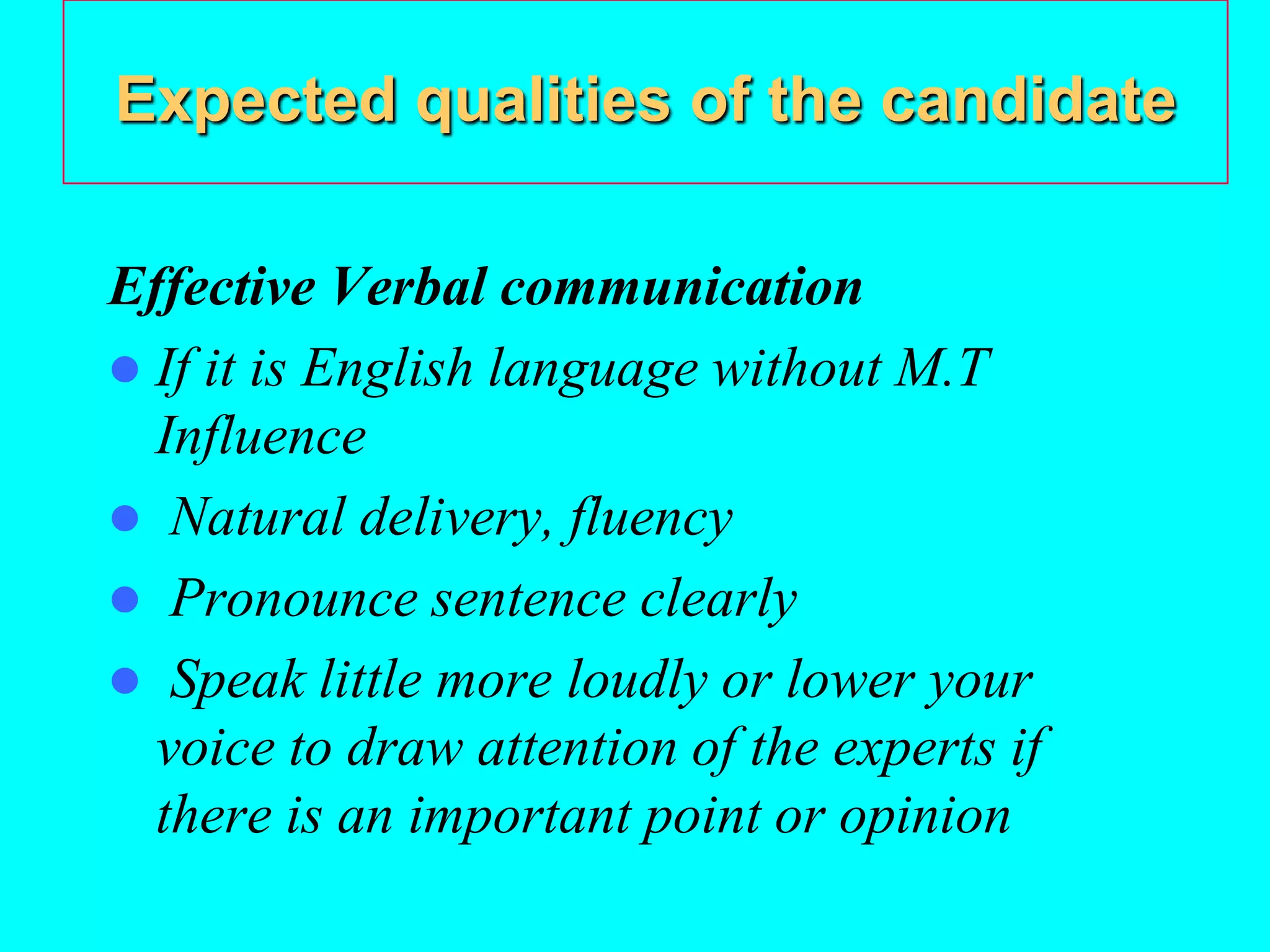 Expected qualities of the candidate
Effective Verbal communication
 If it is English language without M.T
Influence
 Natural delivery, fluency
 Pronounce sentence clearly
 Speak little more loudly or lower your
voice to draw attention of the experts if
there is an important point or opinion
 