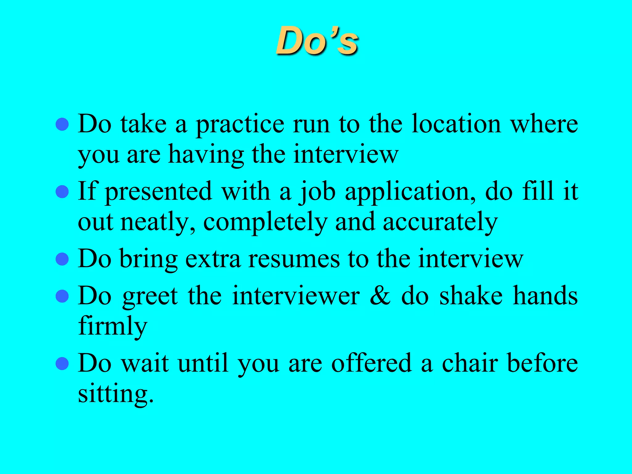 Do’s
 Do take a practice run to the location where
you are having the interview
 If presented with a job application, do fill it
out neatly, completely and accurately
 Do bring extra resumes to the interview
 Do greet the interviewer & do shake hands
firmly
 Do wait until you are offered a chair before
sitting.
 