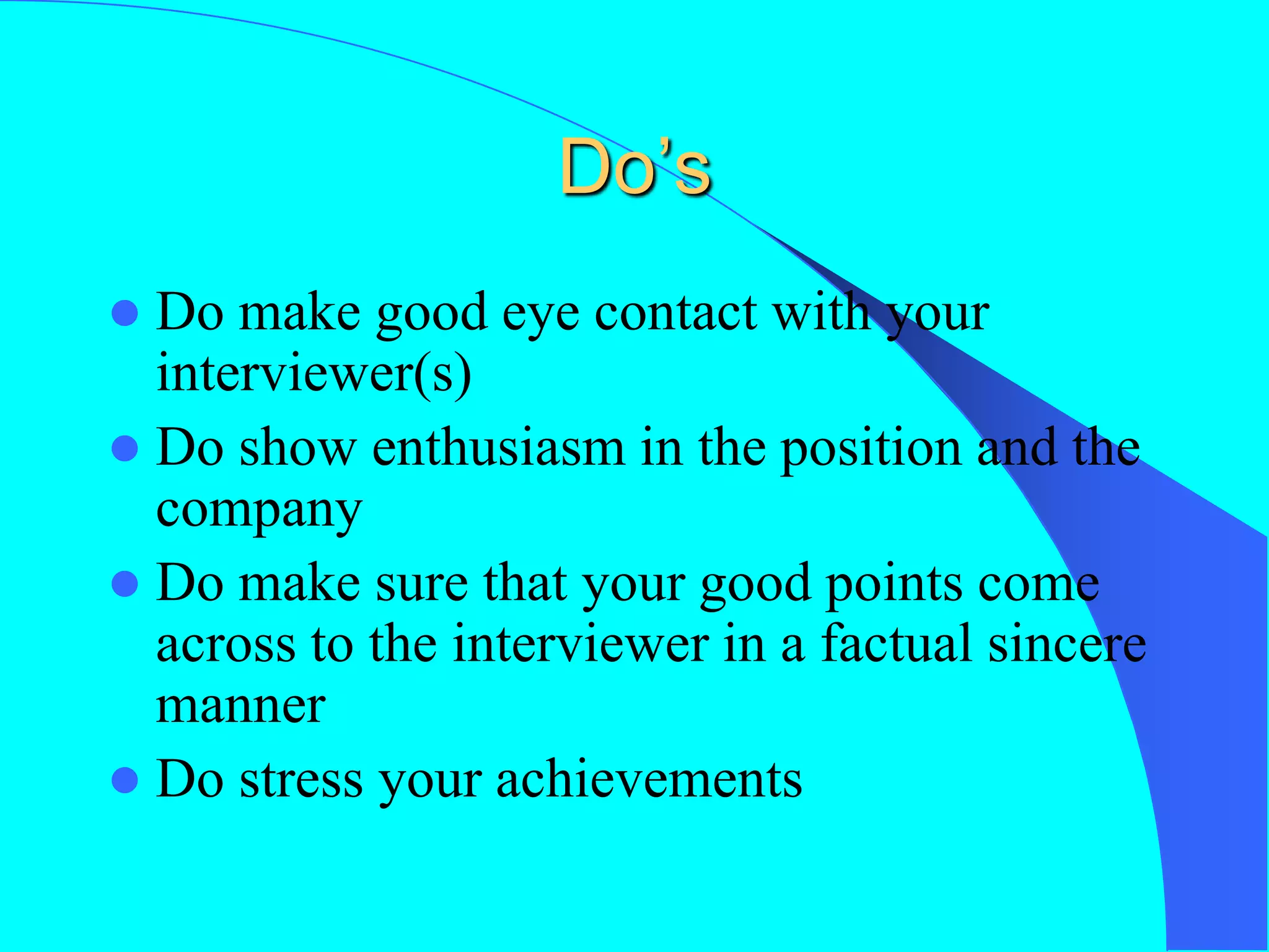 Do’s
 Do make good eye contact with your
interviewer(s)
 Do show enthusiasm in the position and the
company
 Do make sure that your good points come
across to the interviewer in a factual sincere
manner
 Do stress your achievements
 