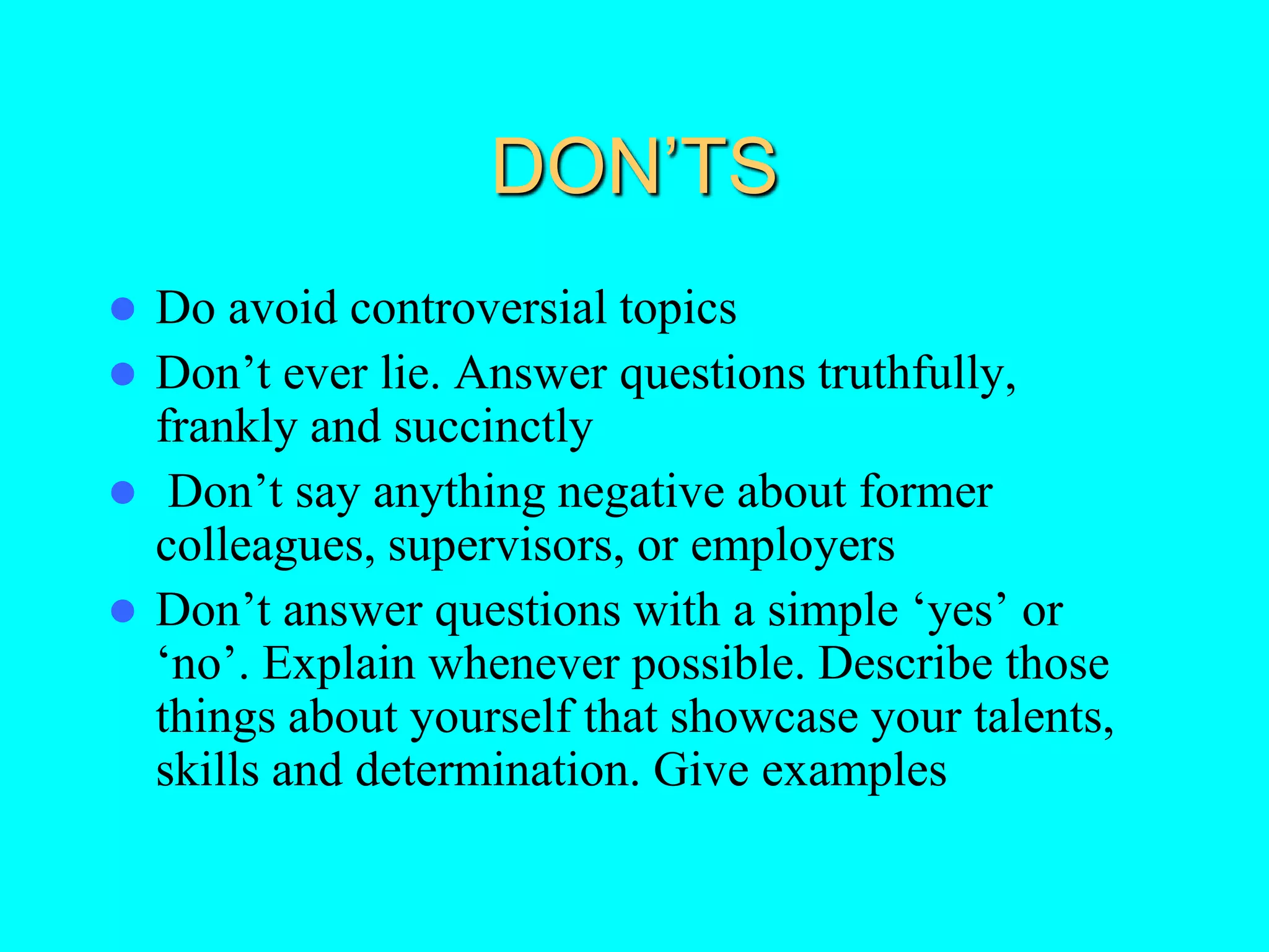 DON’TS
 Do avoid controversial topics
 Don’t ever lie. Answer questions truthfully,
frankly and succinctly
 Don’t say anything negative about former
colleagues, supervisors, or employers
 Don’t answer questions with a simple ‘yes’ or
‘no’. Explain whenever possible. Describe those
things about yourself that showcase your talents,
skills and determination. Give examples
 