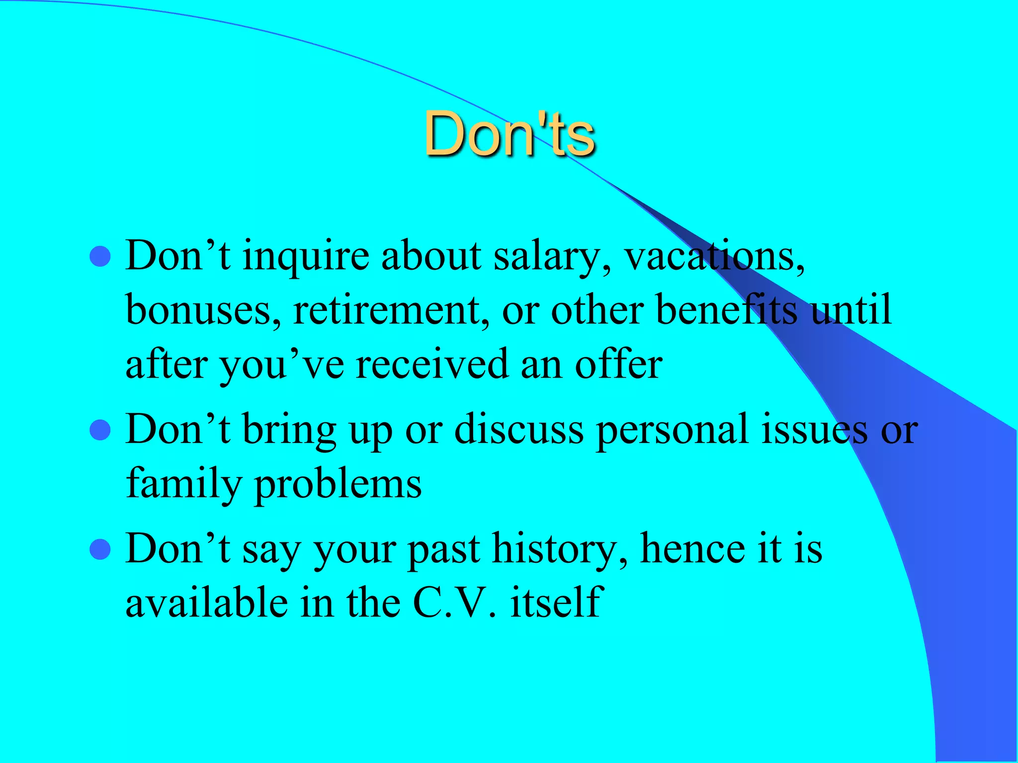 Don'ts
 Don’t inquire about salary, vacations,
bonuses, retirement, or other benefits until
after you’ve received an offer
 Don’t bring up or discuss personal issues or
family problems
 Don’t say your past history, hence it is
available in the C.V. itself
 