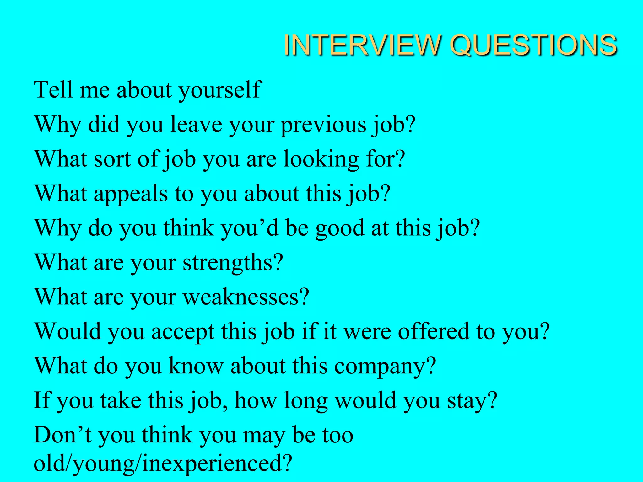 INTERVIEW QUESTIONS
Tell me about yourself
Why did you leave your previous job?
What sort of job you are looking for?
What appeals to you about this job?
Why do you think you’d be good at this job?
What are your strengths?
What are your weaknesses?
Would you accept this job if it were offered to you?
What do you know about this company?
If you take this job, how long would you stay?
Don’t you think you may be too
old/young/inexperienced?
 