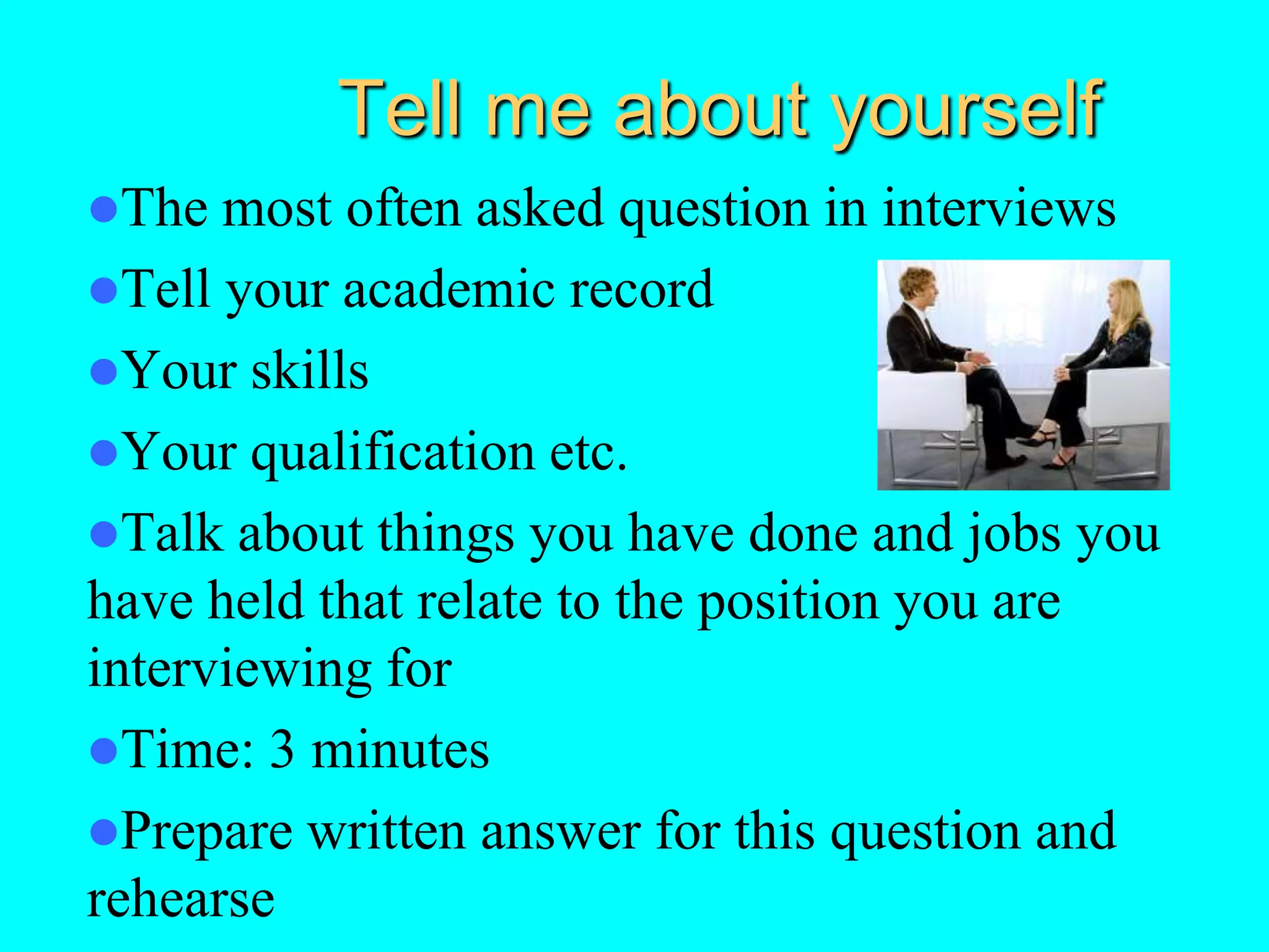 Tell me about yourself
The most often asked question in interviews
Tell your academic record
Your skills
Your qualification etc.
Talk about things you have done and jobs you
have held that relate to the position you are
interviewing for
Time: 3 minutes
Prepare written answer for this question and
rehearse
 