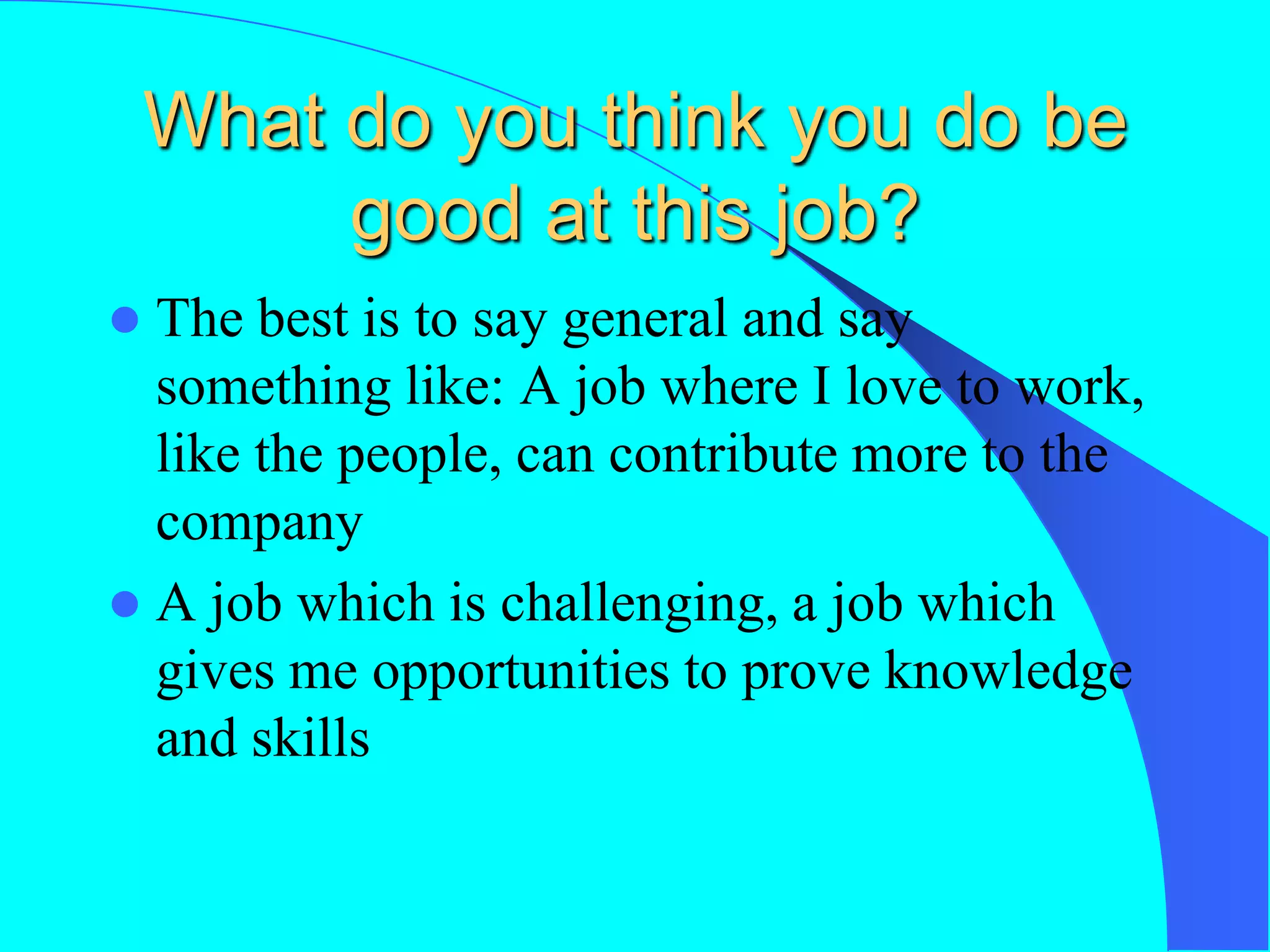 What do you think you do be
good at this job?
 The best is to say general and say
something like: A job where I love to work,
like the people, can contribute more to the
company
 A job which is challenging, a job which
gives me opportunities to prove knowledge
and skills
 