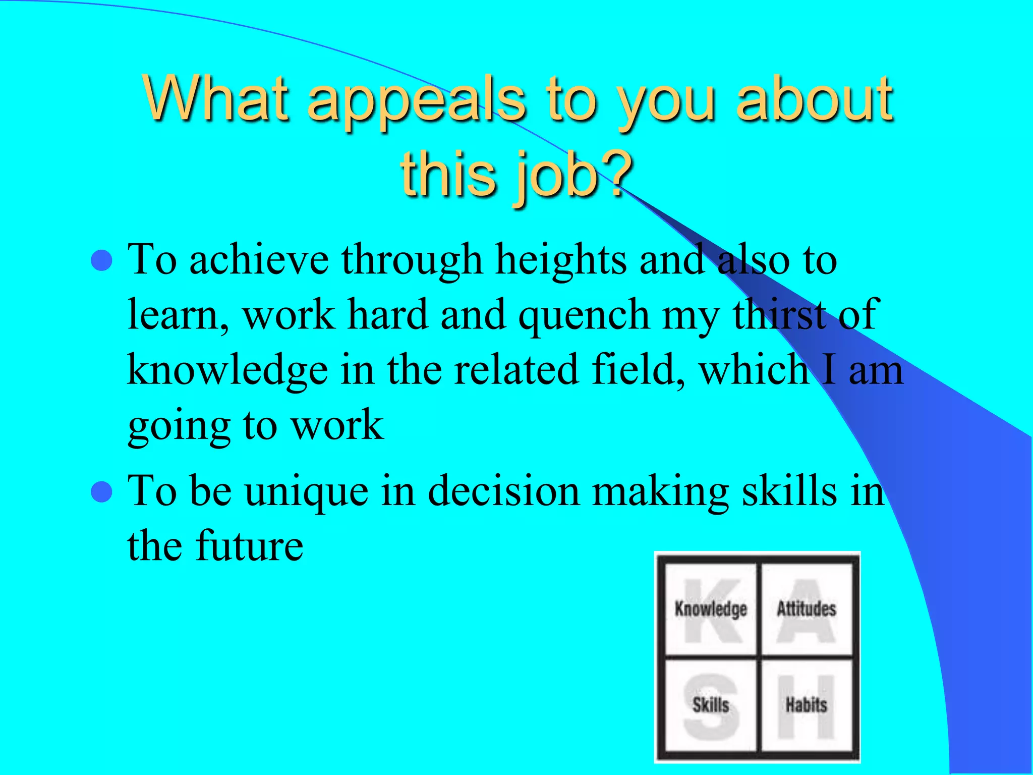 What appeals to you about
this job?
 To achieve through heights and also to
learn, work hard and quench my thirst of
knowledge in the related field, which I am
going to work
 To be unique in decision making skills in
the future
 