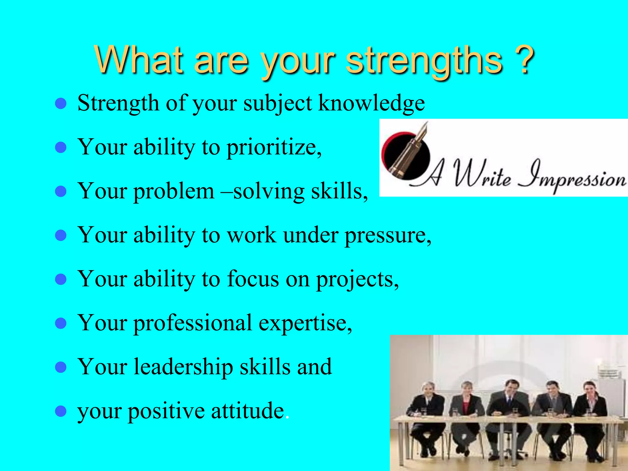 What are your strengths ?
 Strength of your subject knowledge
 Your ability to prioritize,
 Your problem –solving skills,
 Your ability to work under pressure,
 Your ability to focus on projects,
 Your professional expertise,
 Your leadership skills and
 your positive attitude.
 