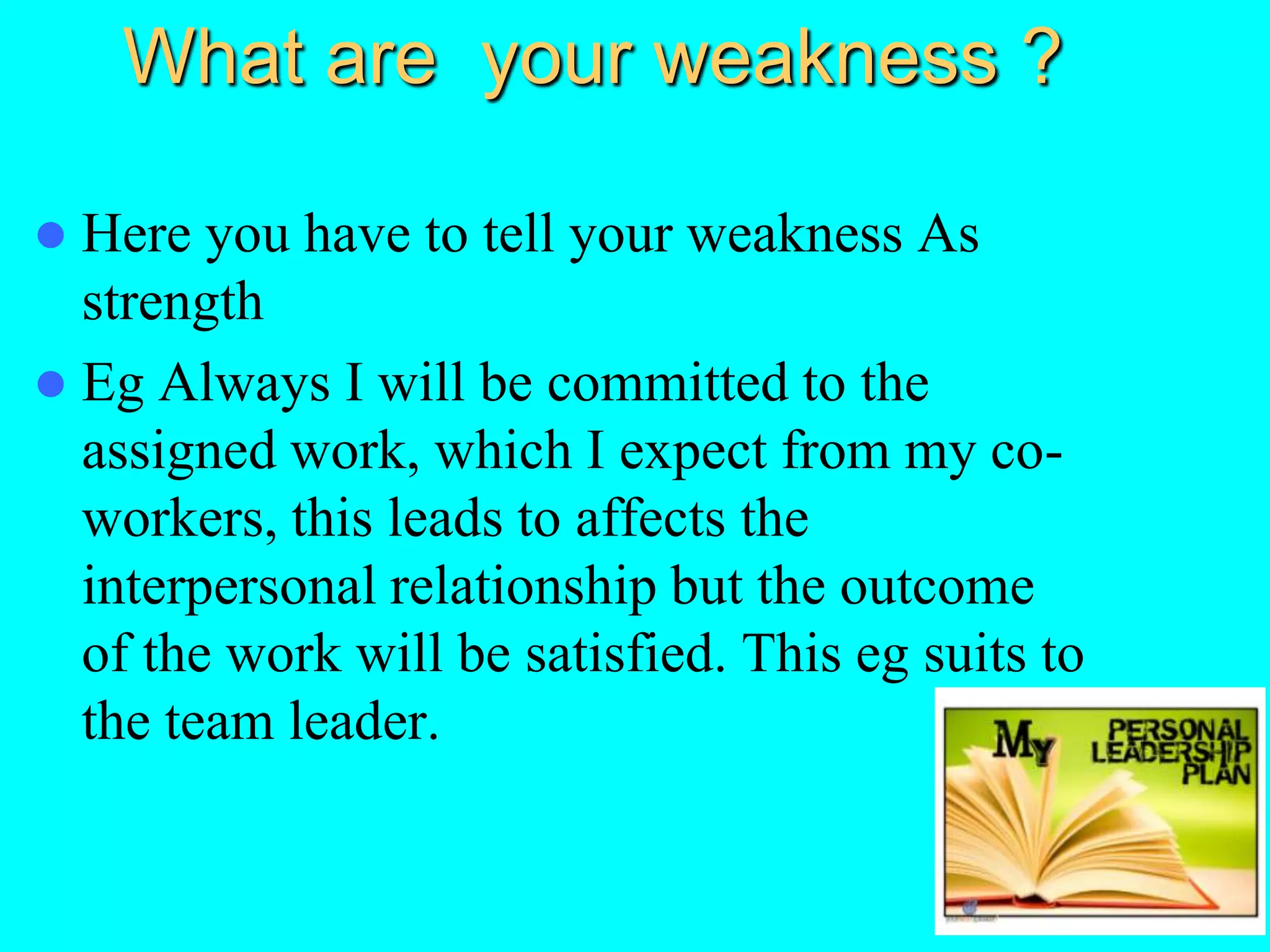 What are your weakness ?
 Here you have to tell your weakness As
strength
 Eg Always I will be committed to the
assigned work, which I expect from my co-
workers, this leads to affects the
interpersonal relationship but the outcome
of the work will be satisfied. This eg suits to
the team leader.
 