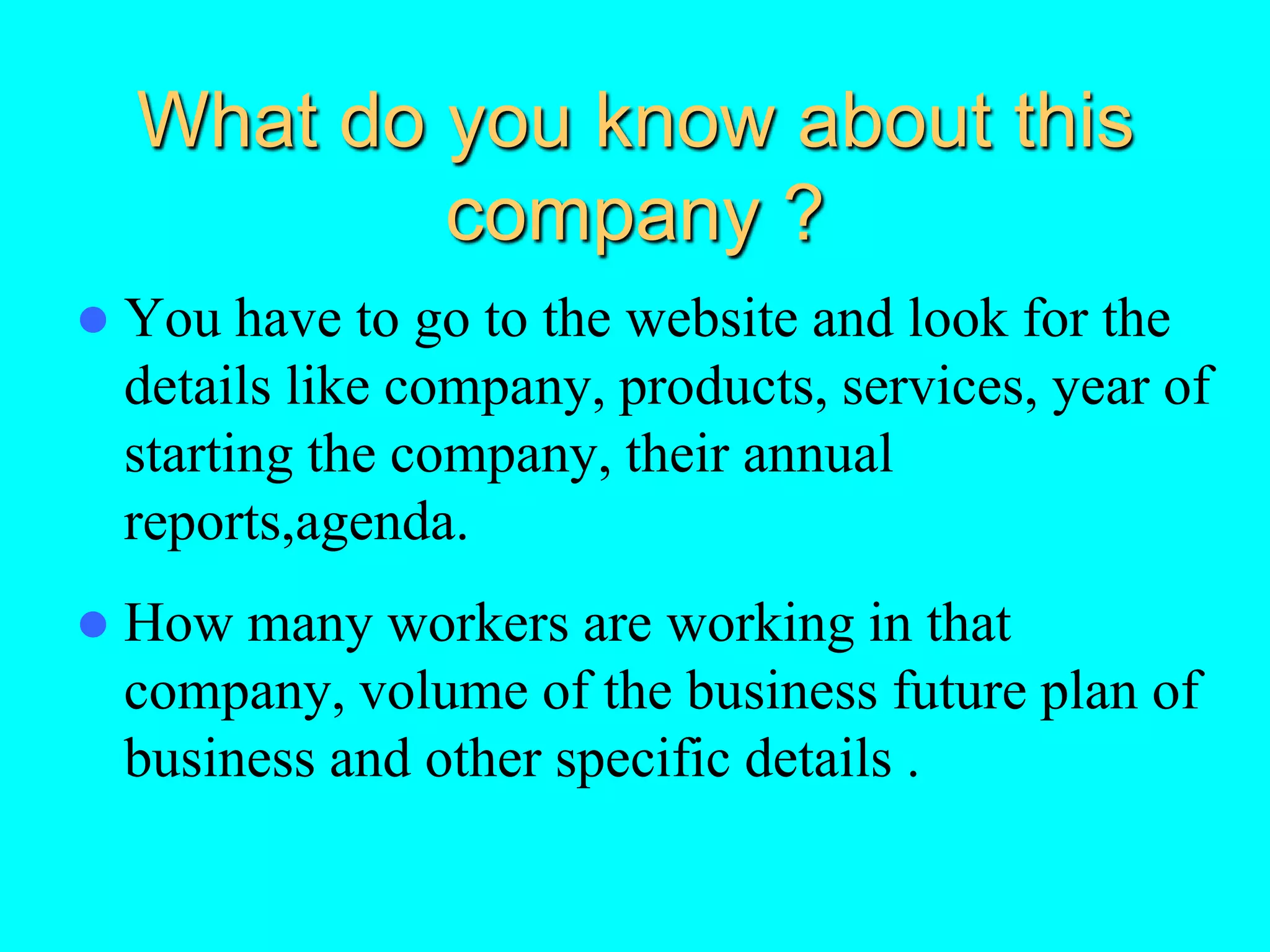 What do you know about this
company ?
 You have to go to the website and look for the
details like company, products, services, year of
starting the company, their annual
reports,agenda.
 How many workers are working in that
company, volume of the business future plan of
business and other specific details .
 