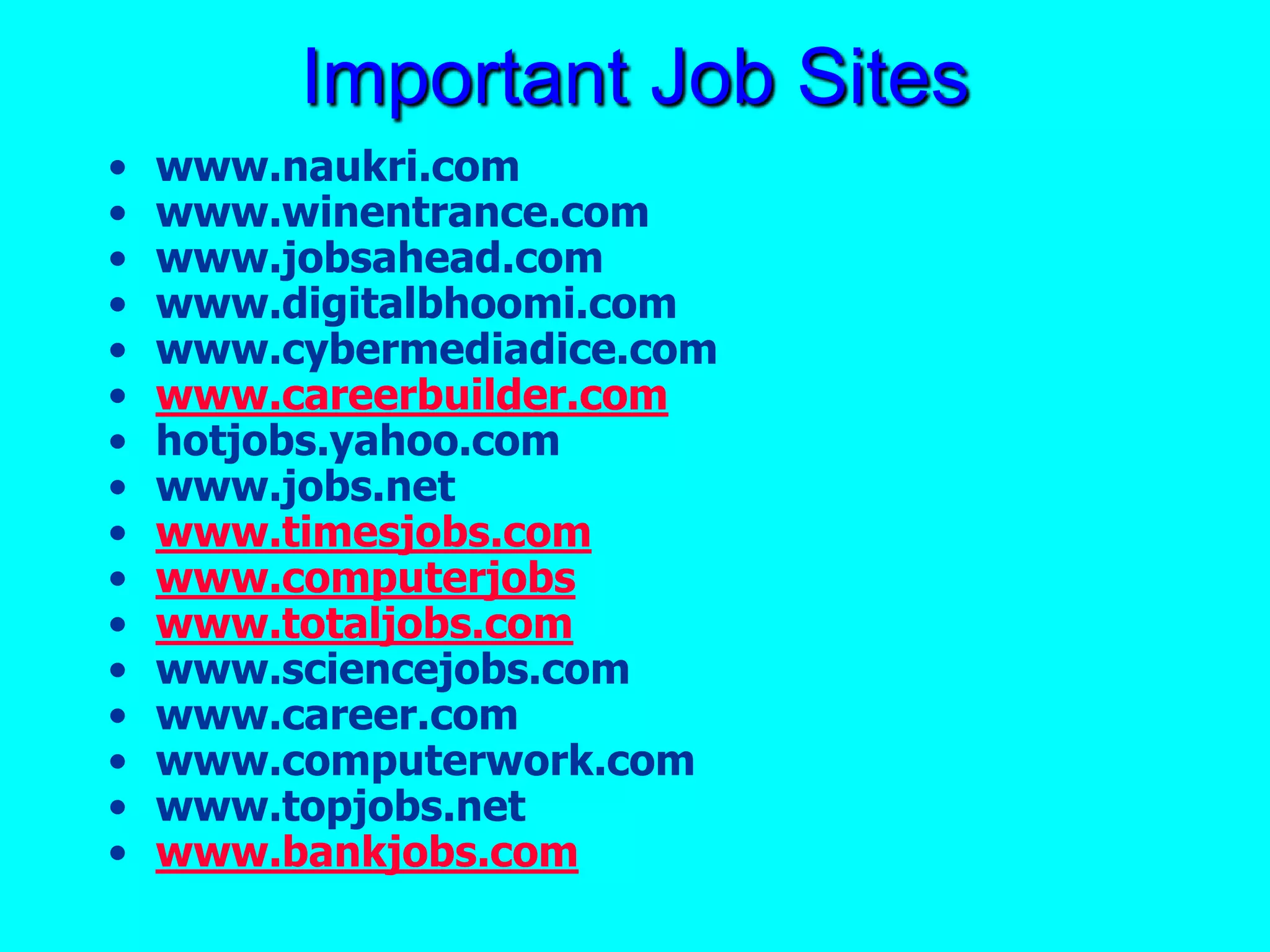 Important Job Sites
• www.naukri.com
• www.winentrance.com
• www.jobsahead.com
• www.digitalbhoomi.com
• www.cybermediadice.com
• www.careerbuilder.com
• hotjobs.yahoo.com
• www.jobs.net
• www.timesjobs.com
• www.computerjobs
• www.totaljobs.com
• www.sciencejobs.com
• www.career.com
• www.computerwork.com
• www.topjobs.net
• www.bankjobs.com
 