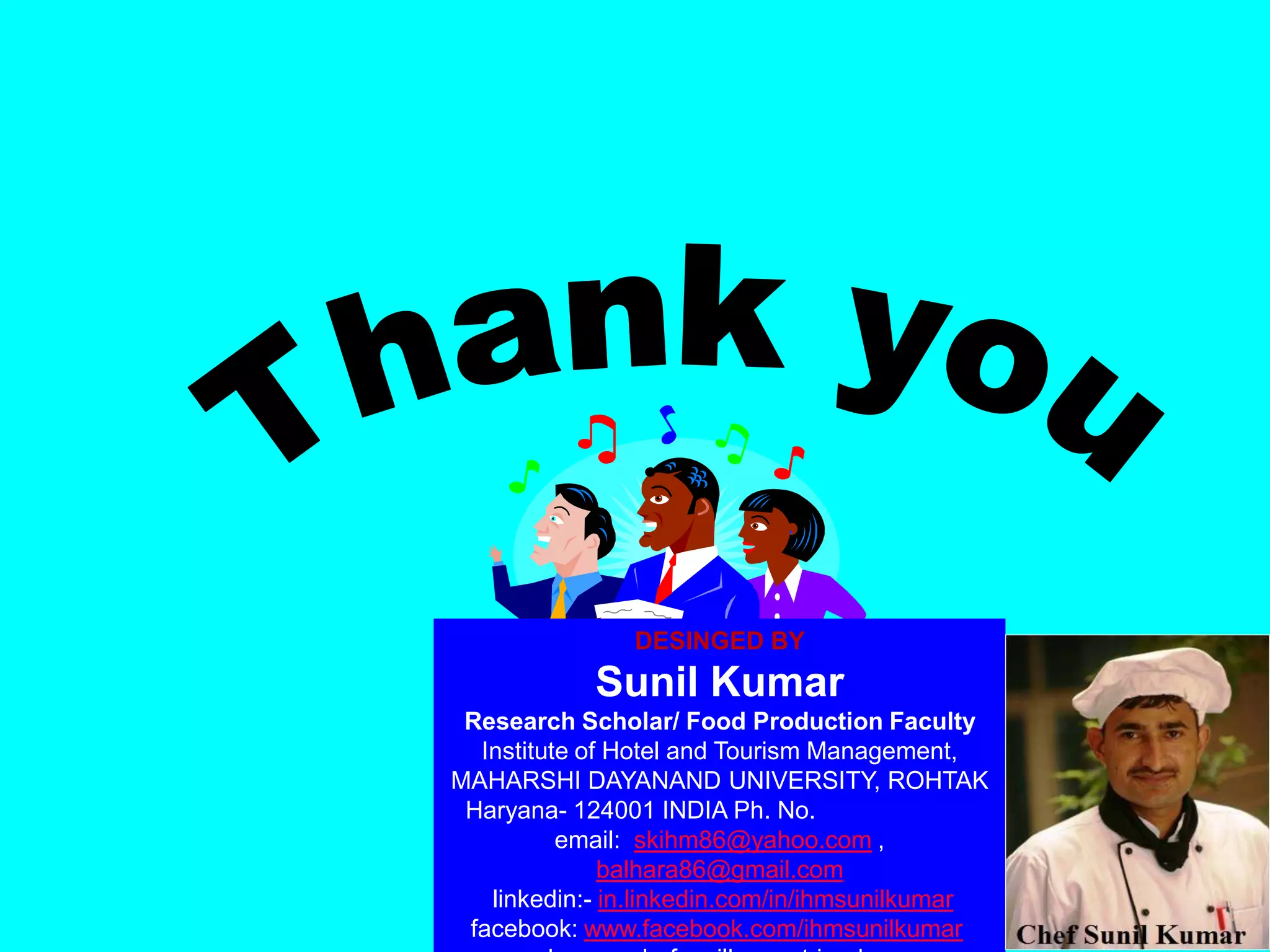 DESINGED BY
Sunil Kumar
Research Scholar/ Food Production Faculty
Institute of Hotel and Tourism Management,
MAHARSHI DAYANAND UNIVERSITY, ROHTAK
Haryana- 124001 INDIA Ph. No. 09996000499
email: skihm86@yahoo.com ,
balhara86@gmail.com
linkedin:- in.linkedin.com/in/ihmsunilkumar
facebook: www.facebook.com/ihmsunilkumar
 