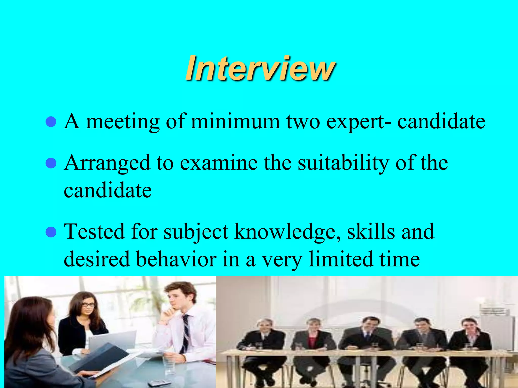 Interview
 A meeting of minimum two expert- candidate
 Arranged to examine the suitability of the
candidate
 Tested for subject knowledge, skills and
desired behavior in a very limited time
 