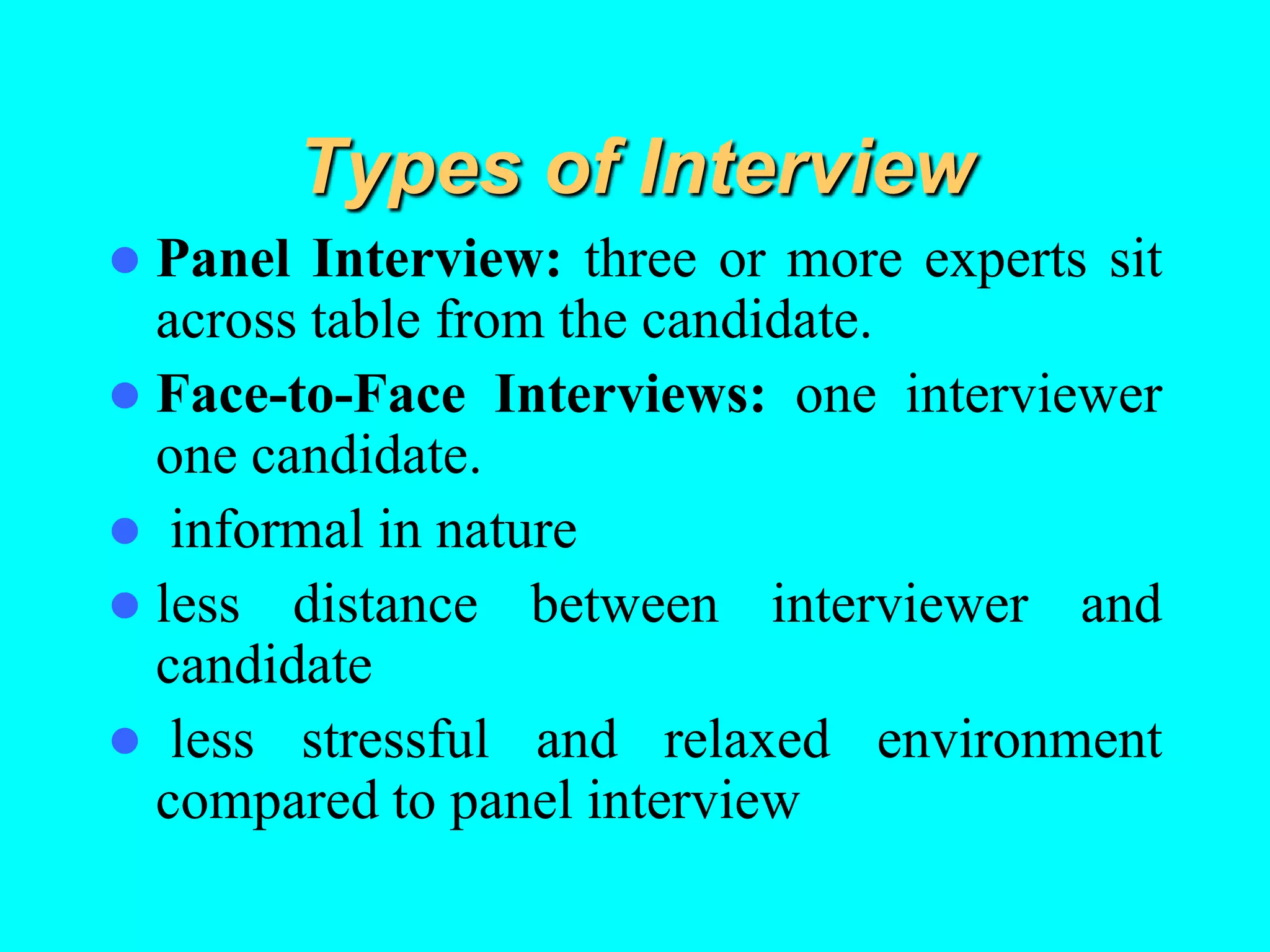 Types of Interview
 Panel Interview: three or more experts sit
across table from the candidate.
 Face-to-Face Interviews: one interviewer
one candidate.
 informal in nature
 less distance between interviewer and
candidate
 less stressful and relaxed environment
compared to panel interview
 